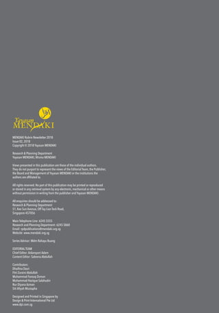 MENDAKI Rubrix Newsletter 2018
Issue 02, 2018
Copyright © 2018 Yayasan MENDAKI
Research & Planning Department
Yayasan MENDAKI,Wisma MENDAKI
Views presented in this publication are those of the individual authors.
They do not purport to represent the views of the Editorial Team, the Publisher,
the Board and Management of Yayasan MENDAKI or the institutions the
authors are affiliated to.
All rights reserved. No part of this publication may be printed or reproduced
or stored in any retrieval system by any electronic, mechanical or other means
without permission in writing from the publisher and Yayasan MENDAKI.
All enquiries should be addressed to:
Research & Planning Department
51, Kee Sun Avenue, Off Tay Lian Teck Road,
Singapore 457056
Main Telephone Line: 6245 5555
Research and Planning Department: 6245 5860
Email: rpdpublications@mendaki.org.sg
Website: www.mendaki.org.sg
Series Advisor: Mdm Rahayu Buang
EDITORIALTEAM
Chief-Editor: Aidaroyani Adam
Content Editor: Sabrena Abdullah
Contributors:
Dhaifina Dasri
Fitri Zuraini Abdullah
Muhammad Farouq Osman
Muhammad Hazique Salahudin
Nur Diyana Azman
Siti Afiyah Mustapha
Designed and Printed in Singapore by
Design & Print International Pte Ltd
www.dpi.com.sg
 