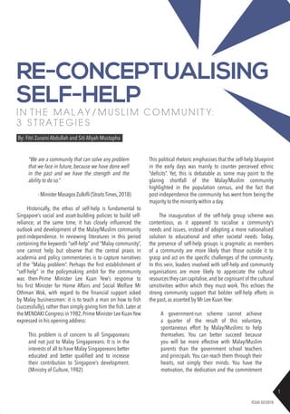1
ISSUE 02/2018
I N T H E M A L A Y / M U S L I M C O M M U N I T Y:
3 S T R A T E G I E S
By: Fitri Zuraini Abdullah and Siti Afiyah Mustapha
RE-CONCEPTUALISING
SELF-HELP
“We are a community that can solve any problem
that we face in future, because we have done well
in the past and we have the strength and the
ability to do so.”
	 - MinisterMasagosZulkifli(StraitsTimes,2018)
Historically, the ethos of self-help is fundamental to
Singapore’s social and asset-building policies to build self-
reliance; at the same time, it has closely influenced the
outlook and development of the Malay/Muslim community
post-independence. In reviewing literatures in this period
containing the keywords “self-help” and “Malay community”,
one cannot help but observe that the central praxis in
academia and policy commentaries is to capture narratives
of the “Malay problem”. Perhaps the first establishment of
“self-help” in the policymaking ambit for the community
was then-Prime Minister Lee Kuan Yew’s response to
his first Minister for Home Affairs and Social Welfare Mr
Othman Wok, with regard to the financial support asked
by Malay businessmen: it is to teach a man on how to fish
(successfully), rather than simply giving him the fish. Later at
the MENDAKI Congress in 1982,Prime Minister Lee KuanYew
expressed in his opening address:
This problem is of concern to all Singaporeans
and not just to Malay Singaporeans. It is in the
interests of all to have Malay Singaporeans better
educated and better qualified and to increase
their contribution to Singapore’s development.
(Ministry of Culture, 1982)
This political rhetoric emphasises that the self-help blueprint
in the early days was mainly to counter perceived ethnic
“deficits”. Yet, this is debatable as some may point to the
glaring shortfall of the Malay/Muslim community
highlighted in the population census, and the fact that
post-independence the community has went from being the
majority to the minority within a day.
The inauguration of the self-help group scheme was
contentious, as it appeared to racialise a community’s
needs and issues, instead of adopting a more nationalised
solution to educational and other societal needs. Today,
the presence of self-help groups is pragmatic as members
of a community are more likely than those outside it to
grasp and act on the specific challenges of the community.
In this vein, leaders involved with self-help and community
organisations are more likely to appreciate the cultural
resources they can capitalise, and be cognisant of the cultural
sensitivities within which they must work. This echoes the
strong community support that bolster self-help efforts in
the past, as asserted by Mr Lee Kuan Yew:
A government-run scheme cannot achieve
a quarter of the result of this voluntary,
spontaneous effort by Malay/Muslims to help
themselves. You can better succeed because
you will be more effective with Malay/Muslim
parents than the government school teachers
and principals. You can reach them through their
hearts, not simply their minds. You have the
motivation, the dedication and the commitment
 