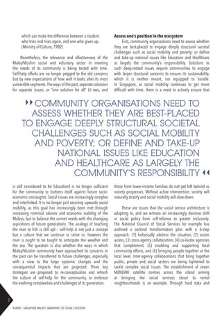 RUBRIX – SINGAPORE MALAYS: NARRATIVES OF SOCIAL COHESION
2
which can make the difference between a student
who tries and tries again, and one who gives up.
(Ministry of Culture, 1982)
Nonetheless, the relevance and effectiveness of the
Malay/Muslim social and voluntary sector in meeting
the needs of its community is being tested with time.
Self-help efforts are no longer pegged to the old concerns
but by new expectations of how well it looks after its most
vulnerable segments.The ways of the past,separate solutions
for separate issues, or “one solution for all” (it was, and
is still considered to be Education) is no longer sufficient
for the community to buttress itself against future socio-
economic onslaughts. Social issues are increasingly complex
and interlinked. It is no longer just securing upwards social
mobility, as this goal has increasingly been met through
increasing nominal salaries and economic viability of the
Malays, but to balance the unmet needs with the changing
aspirations of future generations. The analogy of teaching
the man to fish is still apt – self-help is not just a concept
but a culture that we continue to strive in; however the
man is ought to be taught to anticipate the weather and
the sea. The question is also whether the ways in which
Malay/Muslim community have approached its concerns in
the past can be transferred to future challenges, especially
with a view to the large systemic changes and the
consequential impacts that are projected. Three key
strategies are proposed to re-conceptualise and refresh
the culture of self-help for the community, to embrace
the evolving complexities and challenges of its generation.
those from lower-income families do not get left behind as
society progresses. Without active intervention, society will
naturally stratify and social mobility will slow down.
These are issues that the social service architecture is
adapting to, and we witness an increasingly decisive shift
in social policy from self-reliance to greater inclusivity.
The National Council of Social Services for example has
outlined a sectoral transformation plan with a 6-step
approach: (1) holistically address the situation, (2) easier
access, (3) cross-agency collaboration, (4) co-locate agencies
that complement, (5) enabling and supporting local
community efforts, and (6) bringing people together at the
local level. Inter-agency collaborations that bring together
public, private and social sectors are being tightened to
tackle complex social issues. The establishment of seven
MENDAKI satellite centres across the island aiming
at bringing the social services closer to rental
neighbourhoods is an example. Through hard data and
COMMUNITY ORGANISATIONS NEED TO
ASSESS WHETHER THEY ARE BEST-PLACED
TO ENGAGE DEEPLY STRUCTURAL SOCIETAL
CHALLENGES SUCH AS SOCIAL MOBILITY
AND POVERTY; OR DEFINE AND TAKE-UP
NATIONAL ISSUES LIKE EDUCATION
AND HEALTHCARE AS LARGELY THE
COMMUNITY’S RESPONSIBILITY
Assess one’s position in the ecosystem
First, community organisations need to assess whether
they are best-placed to engage deeply structural societal
challenges such as social mobility and poverty; or define
and take-up national issues like Education and Healthcare
as largely the community’s responsibility. Solutions to
such deep-rooted issues require communities to engage
with larger structural concerns to ensure its sustainability,
which it is neither meant, nor equipped to handle.
In Singapore, as social mobility continues to get more
difficult with time, there is a need to actively ensure that
 