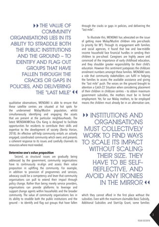 3
ISSUE 02/2018
qualitative observations, MENDAKI is able to ensure that
these satellite centres are situated at hot spots for
the underserved Malay/Muslim population, whilst
simultaneously identifying and engaging the assets
that are present at the particular neighbourhoods. The
latest MENDAKI@Choa Chu Kang is designed to facilitate
opportunities for residents to contribute their skills and
expertise to the development of society (Berita Harian,
2018). An effective self-help community entails an actively
engaged, coordinated community which owns and presents
a coherent response to its issues and carefully channels its
resources where most needed.
Determine one’s value proposition
Second, as structural issues are gradually being
addressed by the government, community organisations
have to continuously re-align and assess their value
proposition in uplifting the community. For example,
in addition to provision of programmes and services,
advocacy could be a competency and lever that community
organisations can pull to extend their impact through
policy change. Rather than being merely service providers,
organisations can provide platforms to leverage and
support change agents within households and the broader
community. The value of community organisations lies in
its ability to straddle both the public institutions and the
ground – to identify and flag out groups that have fallen
THE VALUE OF
COMMUNITY
ORGANISATIONS LIES IN ITS
ABILITY TO STRADDLE BOTH
THE PUBLIC INSTITUTIONS
AND THE GROUND – TO
IDENTIFY AND FLAG OUT
GROUPS THAT HAVE
FALLEN THROUGH THE
CRACKS OR GAPS IN
POLICIES, AND DELIVERING
THE “LAST MILE”
INSTITUTIONS AND
ORGANISATIONS
MUST COLLECTIVELY
WORK TO FIND WAYS
TO SCALE ITS IMPACT
WITHOUT SCALING
THEIR SIZE. THEY
HAVE TO BE SELF-
REFLECTIVE, AND
AVOID ANY IRONIES
IN THE MIRROR
through the cracks or gaps in policies, and delivering the
“last mile”.
To illustrate this, MENDAKI has advocated on the issue
of getting more Malay/Muslim children into pre-schools
(a priority for M3
). Through its engagement with families
and social agencies, it found that low and low-middle
income household face financial hurdles in sending their
children to pre-school. Caregivers are highly aware and
convinced of the importance of early childhood education,
and they shoulder greater responsibility for their child’s
education. However this sentiment juxtaposes the childcare
enrolment numbers amongst these families. MENDAKI sees
a role that community stakeholders can fulfil in helping
the families to access the available assistance and giving
the “last mile” push. The voices on the ground brought to
attention a Catch-22 Situation when considering placement
of their children in childcare centres – to obtain maximum
government subsidies, the mothers must be in formal
employment. Yet, for our Malay mothers, to be employed
means the children must already be in an alternative care,
which they cannot afford in the first place without the
subsidies. Even with the maximum claimable Basic Subsidy,
Additional Subsidies and Start-Up Grant, some families
 