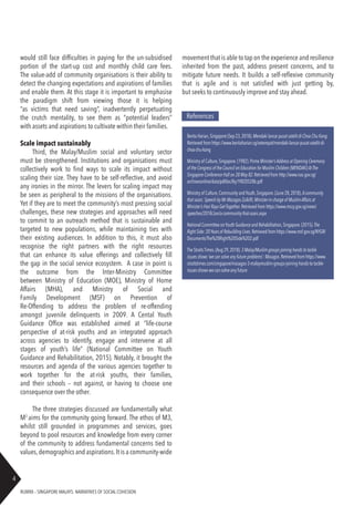 RUBRIX – SINGAPORE MALAYS: NARRATIVES OF SOCIAL COHESION
4
References
Berita Harian,Singapore (Sep 23,2018).Mendaki lancar pusat satelit di Choa Chu Kang.
Retrieved from https://www.beritaharian.sg/setempat/mendaki-lancar-pusat-satelit-di-
choa-chu-kang
Ministry of Culture,Singapore.(1982).Prime Minister’sAddress at Opening Ceremony
of the Congress of the Council on Education for Muslim Children (MENDAKI)AtThe
Singapore Conference Hall on 28 May 82.Retrieved from http://www.nas.gov.sg/
archivesonline/data/pdfdoc/lky19820528b.pdf
Ministry of Culture,Community andYouth,Singapore.(June 28,2018).Acommunity
that soars: Speech by Mr Masagos Zulkifli,Minister-in-charge of MuslimAffairs at
Minister’s Hari Raya Get-Together. Retrieved from https://www.mccy.gov.sg/news/
speeches/2018/Jun/a-community-that-soars.aspx
National Committee onYouth Guidance and Rehabilitation,Singapore.(2015).The
Right Side: 20Years of Rebuilding Lives.Retrieved from https://www.msf.gov.sg/NYGR/
Documents/The%20Right%20Side%202.pdf
The StraitsTimes.(Aug 29,2018).3 Malay/Muslim groups joining hands to tackle
issues shows ‘we can solve any future problems’: Masagos.Retrieved from https://www.
straitstimes.com/singapore/masagos-3-malaymuslim-groups-joining-hands-to-tackle-
issues-shows-we-can-solve-any-future
would still face difficulties in paying for the un-subsidised
portion of the start-up cost and monthly child care fees.
The value-add of community organisations is their ability to
detect the changing expectations and aspirations of families
and enable them. At this stage it is important to emphasise
the paradigm shift from viewing those it is helping
“as victims that need saving”, inadvertently perpetuating
the crutch mentality, to see them as “potential leaders”
with assets and aspirations to cultivate within their families.
Scale impact sustainably
Third, the Malay/Muslim social and voluntary sector
must be strengthened. Institutions and organisations must
collectively work to find ways to scale its impact without
scaling their size. They have to be self-reflective, and avoid
any ironies in the mirror. The levers for scaling impact may
be seen as peripheral to the missions of the organisations.
Yet if they are to meet the community’s most pressing social
challenges, these new strategies and approaches will need
to commit to an outreach method that is sustainable and
targeted to new populations, while maintaining ties with
their existing audiences. In addition to this, it must also
recognise the right partners with the right resources
that can enhance its value offerings and collectively fill
the gap in the social service ecosystem. A case in point is
the outcome from the Inter-Ministry Committee
between Ministry of Education (MOE), Ministry of Home
Affairs (MHA), and Ministry of Social and
Family Development (MSF) on Prevention of
Re-Offending to address the problem of re-offending
amongst juvenile delinquents in 2009. A Cental Youth
Guidance Office was established aimed at “life-course
perspective of at-risk youths and an integrated approach
across agencies to identify, engage and intervene at all
stages of youth’s life” (National Committee on Youth
Guidance and Rehabilitation, 2015). Notably, it brought the
resources and agenda of the various agencies together to
work together for the at-risk youths, their families,
and their schools – not against, or having to choose one
consequence over the other.
The three strategies discussed are fundamentally what
M3
aims for the community going forward. The ethos of M3,
whilst still grounded in programmes and services, goes
beyond to pool resources and knowledge from every corner
of the community to address fundamental concerns tied to
values,demographics and aspirations.It is a community-wide
movement that is able to tap on the experience and resilience
inherited from the past, address present concerns, and to
mitigate future needs. It builds a self-reflexive community
that is agile and is not satisfied with just getting by,
but seeks to continuously improve and stay ahead.
 