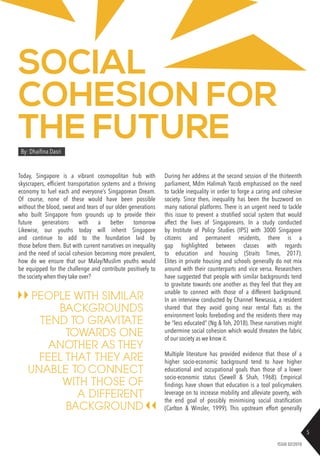 5
ISSUE 02/2018
SOCIAL
COHESION FOR
THE FUTURE
Today, Singapore is a vibrant cosmopolitan hub with
skyscrapers, efficient transportation systems and a thriving
economy to fuel each and everyone’s Singaporean Dream.
Of course, none of these would have been possible
without the blood, sweat and tears of our older generations
who built Singapore from grounds up to provide their
future generations with a better tomorrow
Likewise, our youths today will inherit Singapore
and continue to add to the foundation laid by
those before them. But with current narratives on inequality
and the need of social cohesion becoming more prevalent,
how do we ensure that our Malay/Muslim youths would
be equipped for the challenge and contribute positively to
the society when they take over?
During her address at the second session of the thirteenth
parliament, Mdm Halimah Yacob emphasised on the need
to tackle inequality in order to forge a caring and cohesive
society. Since then, inequality has been the buzzword on
many national platforms. There is an urgent need to tackle
this issue to prevent a stratified social system that would
affect the lives of Singaporeans. In a study conducted
by Institute of Policy Studies (IPS) with 3000 Singapore
citizens and permanent residents, there is a
gap highlighted between classes with regards
to education and housing (Straits Times, 2017).
Elites in private housing and schools generally do not mix
around with their counterparts and vice versa. Researchers
have suggested that people with similar backgrounds tend
to gravitate towards one another as they feel that they are
unable to connect with those of a different background.
In an interview conducted by Channel Newsasia, a resident
shared that they avoid going near rental flats as the
environment looks foreboding and the residents there may
be “less educated” (Ng & Toh, 2018). These narratives might
undermine social cohesion which would threaten the fabric
of our society as we know it.
Multiple literature has provided evidence that those of a
higher socio-economic background tend to have higher
educational and occupational goals than those of a lower
socio-economic status (Sewell & Shah, 1968). Empirical
findings have shown that education is a tool policymakers
leverage on to increase mobility and alleviate poverty, with
the end goal of possibly minimising social stratification
(Carlton & Winsler, 1999). This upstream effort generally
By: Dhaifina Dasri
PEOPLE WITH SIMILAR
BACKGROUNDS
TEND TO GRAVITATE
TOWARDS ONE
ANOTHER AS THEY
FEEL THAT THEY ARE
UNABLE TO CONNECT
WITH THOSE OF
A DIFFERENT
BACKGROUND
 