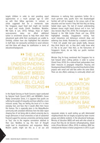 RUBRIX – SINGAPORE MALAYS: NARRATIVES OF SOCIAL COHESION
6
targets children in order to start providing equal
opportunities at a much younger age to catch
up with their fellow age-mates. In contrast, an
article suggested that for a meritocratic state
like Singapore, equal head start might not translate
to equal end results (Smith, Donaldson, Mudaliar,
Md Kadir, & Lam, 2015). Perhaps, those of higher
socio-economic status can afford additional
tuition or enrichment classes to help them attain their
educational goals while their counterparts are unable to.
Similarly, scholars have also highlighted that education
in itself does not necessarily contribute to social cohesion
and that there will always be stratification in terms of
educational background.
In the Digital Sensing on Youth Concerns report conducted
by National Youth Council (NYC) and MENDAKI’s Future
Ready Conversation Series, it is apparent that youths are
suffering the weight of inequality and have called for a more
inclusive society. They are feeling the brunt of it in their
everyday lives and fears that it would affect their future
life chances. This is especially plain in the Malay/Muslim
community with anecdotal references from the latter report
showing fear of not being able to attend university due to
tough admissions in local universities or lack of substantial
financial support for overseas universities and being viewed
as “lazy” due to the negative connotation attached to
their race. Needless to say, this train of thought
might lead to dissatisfaction and resignation. Malay/
Muslim youths might see this as a rat ace and
deterrence in realising their aspirations further. On a
much grimmer note, youths born into disadvantaged
families will still be trapped in the vicious cycle of low
education and low income if they feel that they are being
looked down upon. The lack of mutual understanding
between classes might breed distrust and in turn, fuel
class tensions (Ng & Toh, 2018). The investigative account
featured in the CNA Insider (Paulo and Low, 2018)
highlighted everyday Singaporeans voicing how
social interactions and behaviours entrench deep and
widening class divide; illustrated by a student’s comment
“I think rich people treat poor people badly…because
they think they’re rich, so they don’t really know what
it’s like to be poor”. How then, as the forerunners of
Singapore’s future, do we help our youths maintain
social cohesion?
Minister Ong Ye Kung mentioned that Singapore has to
look forward when crafting policies in order to survive
(Straits Times, 2018). On a national level, policymakers have
taken measures to propagate integration. Housing and
Development Board (HDB) has launched three Build-to-Order
projects with rental and sold flats within the same block.
There are also efforts underway to continually refresh and
THE LACK
OF MUTUAL
UNDERSTANDING
BETWEEN CLASSES
MIGHT BREED
DISTRUST AND IN
TURN,FUEL CLASS
TENSIONS
M³
COLLABORATION
IS LIKETHE
MALAY SAYING
“SEIKAT BAK SIRIH,
SERUMPUN BAK
SERAI”
rejuvenate estates to avoid ending up with deteriorated
neighbourhoods that are largely occupied by lower income
groups and elderly residents. In the educational landscape,
Ministry of Education (MOE) will work with elite schools to
ensure that they do not become self-perpetuating, closed
circles (Prime Minister’s Office, 2018). In addition, MOE has
introduced the Values in Action programme in 2012 as part
 