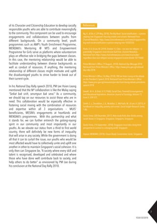7
ISSUE 02/2018
Ng, K., & Toh, E. (29 May, 2018). The Big Read: Social stratification — a poison
seeping into Singapore’s housing estates and schools. Retrieved from
Channel NewsAsia: https://www.channelnewsasia.com/news/singapore/the-
big-read-social-stratification-a-poison-seeping-into-10283526
Paulo, D.A. & Low, M. (2018, October 1). Class – not race nor religion – is
potentially Singapore’s most divisive fault line. Channel NewsAsia,
Retrieved from https://www.channelnewsasia.com/news/cnainsider/
regardless-class-race-religion-survey-singapore-income-divide-10774682
Prime Minister’s Office. (19 August , 2018). National Day Message 2018.
Retrieved from Prime Minister’s Office: https://www.pmo.gov.sg/national-
day-rally-2018
Prime Minister’s Office. (16 May, 2018). PM Lee Hsien Loong at the debate
on the President’s Speech 2018. Retrieved from Prime Minister’s Office:
https://www.pmo.gov.sg/newsroom/pm-lee-hsien-loong-debate-presidents-
speech-2018
Sewell ,W. H., & Shah,V. P. (1968). Social Class, Parental Encouragement,
and Educational Aspirations. American Journal of Sociology,Volume 73,
Issue 5, 559-572.
Smith, C.J., Donaldson,J.A., Mudaliar, S., Md Kadir, M., & Lam, K. (2015).A
handbook on inequality, poverty and unmet. Social Insight Research Series,
1-86.
Straits Times. (28 December, 2017). New study finds clear divide among
social classes in Singapore. Singapore, Singapore, Singapore.
Straits Times. (14 September , 2018). Singapore must take a long-term
perspective to survive in a changing world. Singapore.
Yayasan MENDAKI. (2018). Future Ready Conversation Series. Singapore.
Referencesof its Character and Citizenship Education to develop socially
responsible youths who are able to contribute meaningfully
to the community.This component can be used to encourage
engagements and collaborations between youths from
different backgrounds. On a community level, youth
programmes such as AMP’s Youth Enrichment Programme,
MENDAKI’s Mentoring @ MTS and Empowerment
Programme for Girls serve as platforms where volunteerism
plays an effective role in bridging the gaps between classes.
In this case, the mentoring relationship would be able to
facilitate understanding between diverse backgrounds as
well as conduit of resources. If anything, the mentoring
relationship of different classes might motivate and uplift
the disadvantaged youths to strive harder to break out of
their current cycle.
In his National Day Rally speech 2018, PM Lee Hsien Loong
mentioned that the M³ collaboration is like the Malay saying
“Seikat bak sirih, serumpun bak serai.” As a community,
we should tap on our resources to assist those who are in
need. This collaboration would be especially effective in
fostering social mixing with the combination of resources
and expertise within all 3 organisations – MUIS’
beneficiaries, MESRA’s engagements at heartlands and
MENDAKI’s programmes. With this partnership and what
it stands for, we can further entrench the gotong-royong
spirit in our community and most importantly in our
youths. As we elevate our status from a third to first world
country, there will definitely be new forms of inequality
that will arise in any society. While the government is doing
all that it can to curtail the issue, our youths who would be
most affected would have to collectively unite and uplift one
another in other to maintain Singapore’s social cohesion. It is
only then can Singapore be, “A society where every skill and
talent is recognised, developed and celebrated and where
those who have done well contribute back to society, and
help others to do better” as envisioned by PM Lee during
his conclusion at the National Day Rally 2018.
 