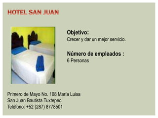 Objetivo: 
Crecer y dar un mejor servicio. 
Número de empleados : 
6 Personas 
Primero de Mayo No. 108 María Luisa 
San Juan Bautista Tuxtepec 
Teléfono: +52 (287) 8778501 
 