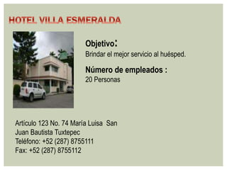 Objetivo: 
Brindar el mejor servicio al huésped. 
Número de empleados : 
20 Personas 
Artículo 123 No. 74 María Luisa San 
Juan Bautista Tuxtepec 
Teléfono: +52 (287) 8755111 
Fax: +52 (287) 8755112 
 
