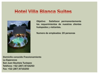 Objetivo: Satisfacer permanentemente 
los requerimientos de nuestros clientes 
huéspedes y visitantes. 
Numero de empleados: 20 personas 
Domicilio conocido Fraccionamiento 
La Esperanza 
San Juan Bautista Tuxtepec 
Teléfono: +52 (287) 8716250 
Fax: +52 (287) 8716250 
 