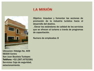 Ubicacion: Hidalgo No. 409 
68300 Centro 
San Juan Bautista Tuxtepec 
Teléfono: +52 (287) 8752381 
Servicios: Caja de seguridad, 
estacionamiento. 
Objetivo: Impulsar y fomentar las acciones de 
promoción de la industria turística hacia el 
desarrollo del destino. 
. Elevar los estándares de calidad de los servicios 
que se ofrecen al turismo a través de programas 
de capacitación. 
Numero de empleados: 8 
 