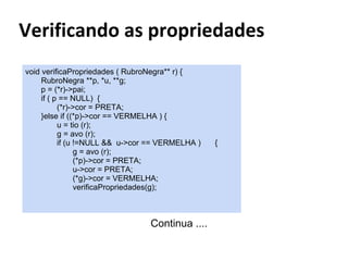 void verificaPropriedades ( RubroNegra** r) {
RubroNegra **p, *u, **g;
p = (*r)->pai;
if ( p == NULL) {
(*r)->cor = PRETA;
}else if ((*p)->cor == VERMELHA ) {
u = tio (r);
g = avo (r);
if (u !=NULL && u->cor == VERMELHA )
g = avo (r);
(*p)->cor = PRETA;
u->cor = PRETA;
(*g)->cor = VERMELHA;
verificaPropriedades(g);

Continua ....

{

 