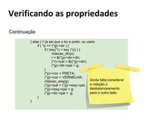 Continuação
} else { // já sei que o tio e preto, ou vazio
if ( *p == (*g)->dir ) {
if ( key(*r) < key (*p) ) {
rotacao_dir(p);
r = &(*g)->dir->dir;
(*r)->pai = &((*g)->dir);
(*g)->dir->pai = g;
}
(*p)->cor = PRETA;
(*g)->cor = VERMELHA;
Ainda falta considerar
rotacao_esq(g);
(*g)->pai = (*g)->esq->pai; a rotação o
desbalanceamento
(*g)->esq->pai = g;
para o outro lado.
(*g)->dir->pai = g;
}
}

 