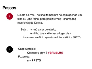 Passos
I
Delete do AVL - no final temos um nó com apenas um
filho ou uma folha, para nós internos - chamadas
recursivas do Delete.
Seja : v - nó a ser deletado;
u - filho que vai tomar o lugar de v
Lembre-se: u é NULL quando v é folha e NULL = PRETO
II Caso Simples:
Quando u ou v é VERMELHO
Fazemos:
u = PRETO
 