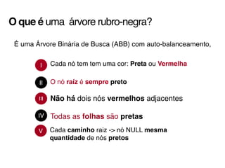 O que é uma árvore rubro-negra?
É uma Árvore Binária de Busca (ABB) com auto-balanceamento,
III
I
IV
II
Cada nó tem tem uma cor: Preta ou Vermelha
O nó raíz é sempre preto
Não há dois nós vermelhos adjacentes
Todas as folhas são pretas
V Cada caminho raiz -> nó NULL mesma
quantidade de nós pretos
 
