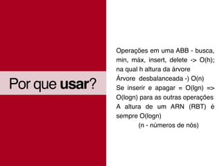 Por que usar?
Operações em uma ABB - busca,
min, máx, insert, delete -> O(h);
na qual h altura da árvore
Árvore desbalanceada -) O(n)
Se inserir e apagar = O(lgn) =>
O(logn) para as outras operações
A altura de um ARN (RBT) é
sempre O(logn)
(n - números de nós)
 