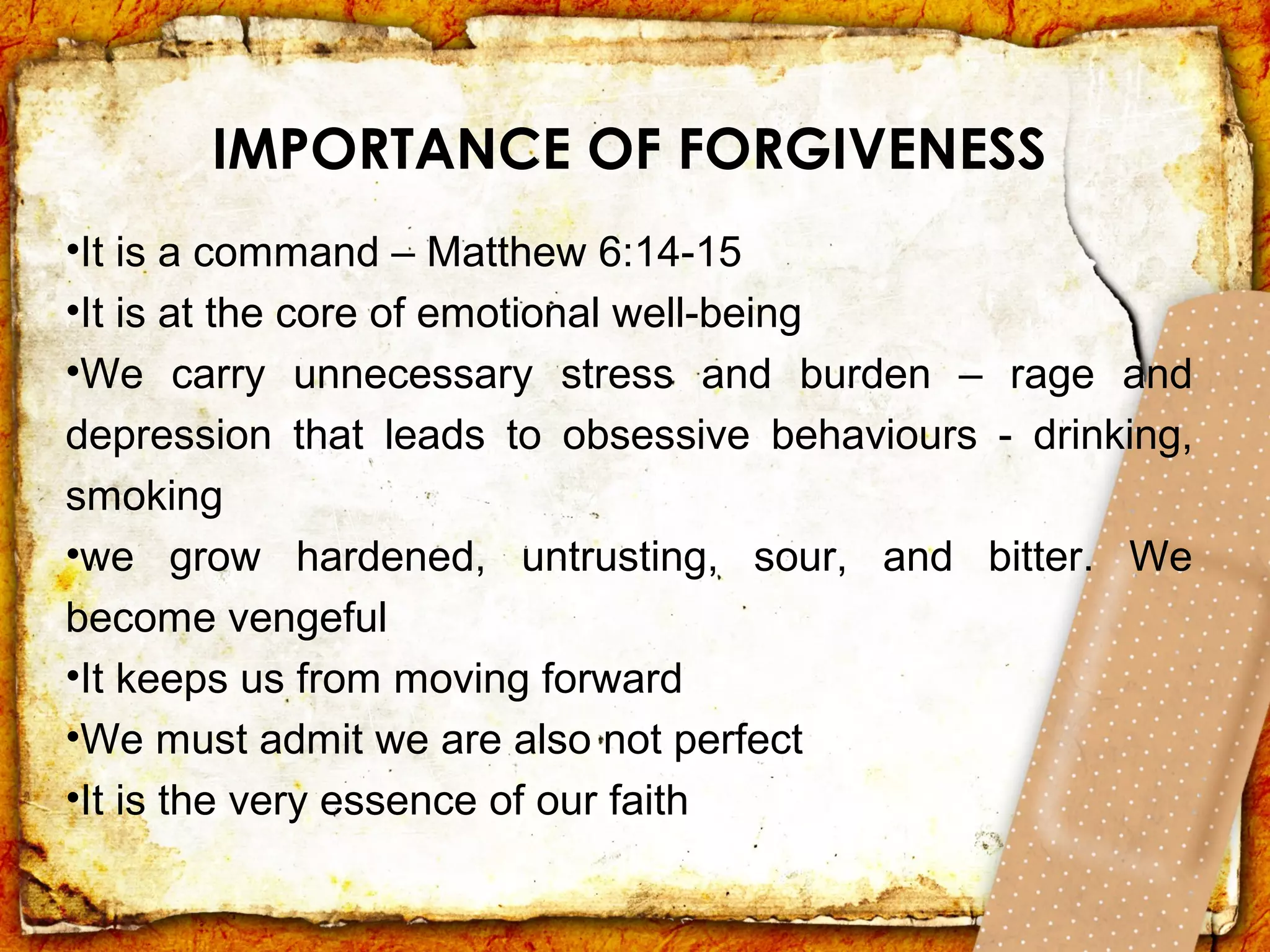 IMPORTANCE OF FORGIVENESS
•It is a command – Matthew 6:14-15
•It is at the core of emotional well-being
•We carry unnecessary stress and burden – rage and
depression that leads to obsessive behaviours - drinking,
smoking
•we grow hardened, untrusting, sour, and bitter. We
become vengeful
•It keeps us from moving forward
•We must admit we are also not perfect
•It is the very essence of our faith
 