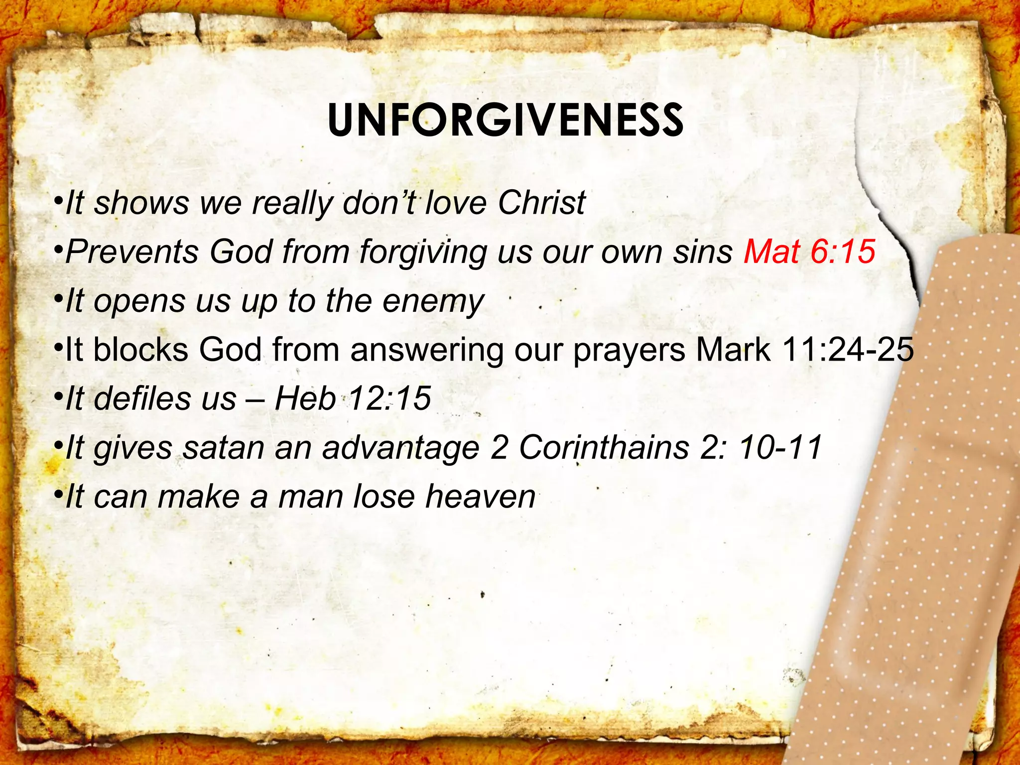 UNFORGIVENESS
•It shows we really don’t love Christ
•Prevents God from forgiving us our own sins Mat 6:15
•It opens us up to the enemy
•It blocks God from answering our prayers Mark 11:24-25
•It defiles us – Heb 12:15
•It gives satan an advantage 2 Corinthains 2: 10-11
•It can make a man lose heaven
 