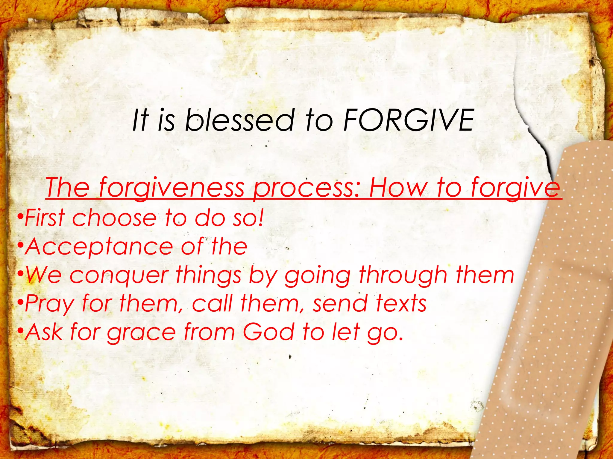 It is blessed to FORGIVE

  The forgiveness process: How to forgive
•First choose to do so!
•Acceptance of the
•We conquer things by going through them
•Pray for them, call them, send texts
•Ask for grace from God to let go.
 