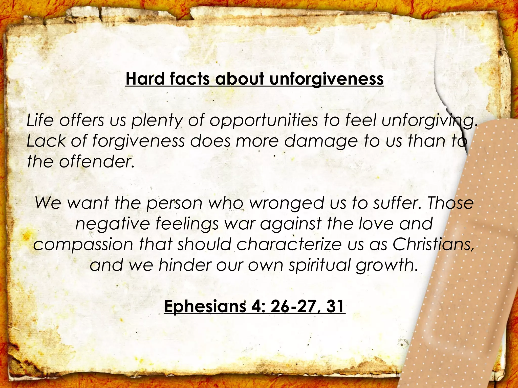 Hard facts about unforgiveness

Life offers us plenty of opportunities to feel unforgiving.
Lack of forgiveness does more damage to us than to
the offender.

We want the person who wronged us to suffer. Those
    negative feelings war against the love and
compassion that should characterize us as Christians,
     and we hinder our own spiritual growth.

                 Ephesians 4: 26-27, 31
 
