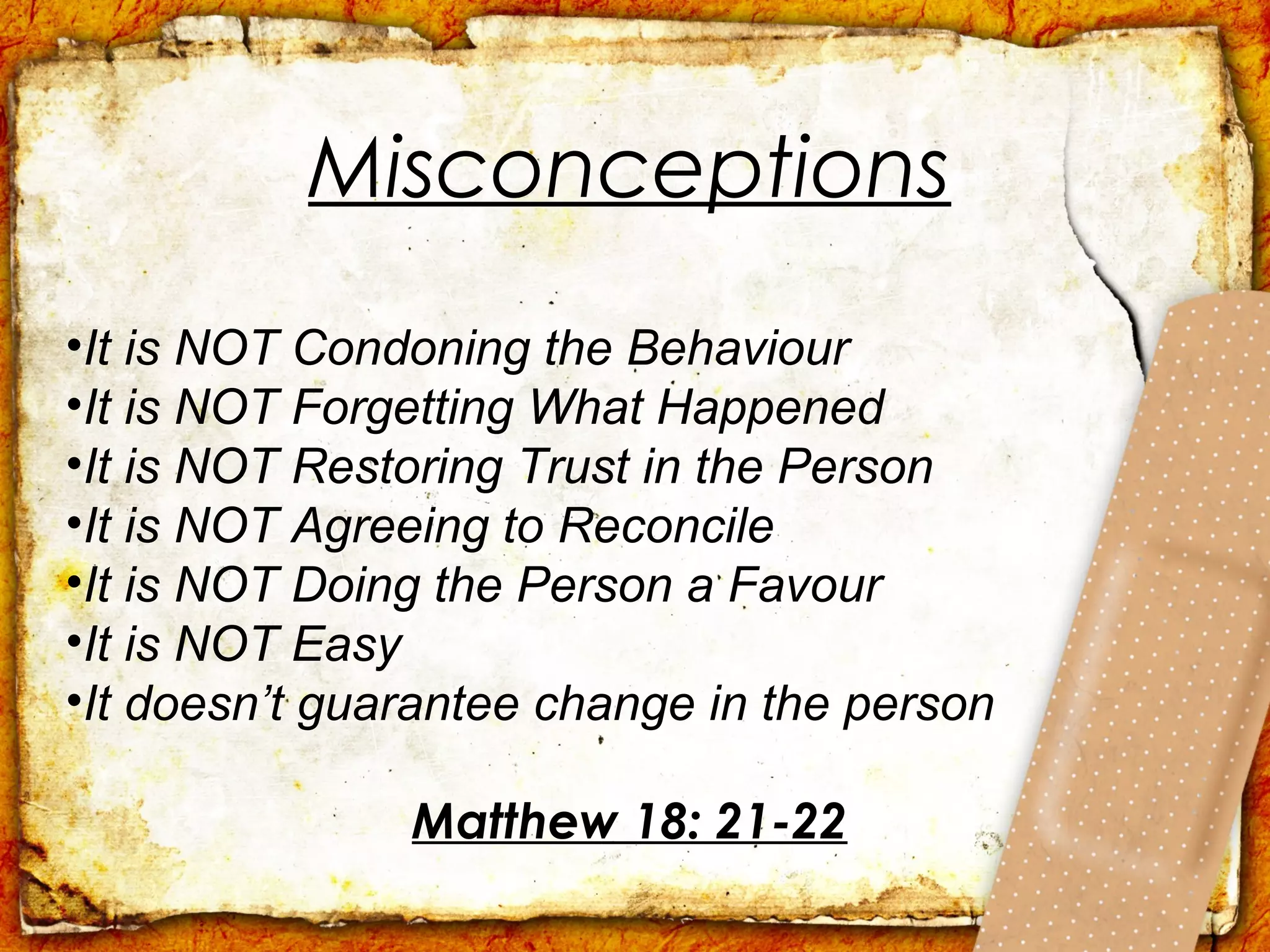 Misconceptions
•It is NOT Condoning the Behaviour
•It is NOT Forgetting What Happened
•It is NOT Restoring Trust in the Person
•It is NOT Agreeing to Reconcile
•It is NOT Doing the Person a Favour
•It is NOT Easy
•It doesn’t guarantee change in the person

               Matthew 18: 21-22
 