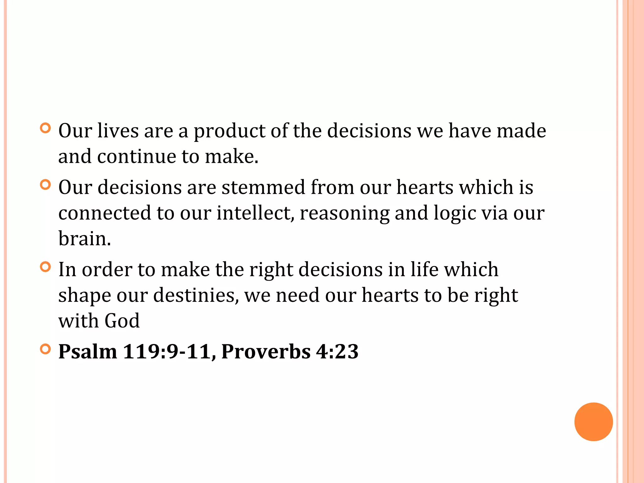 Our lives are a product of the decisions we have made
  and continue to make.
 Our decisions are stemmed from our hearts which is
  connected to our intellect, reasoning and logic via our
  brain.
 In order to make the right decisions in life which
  shape our destinies, we need our hearts to be right
  with God
 Psalm 119:9-11, Proverbs 4:23
 