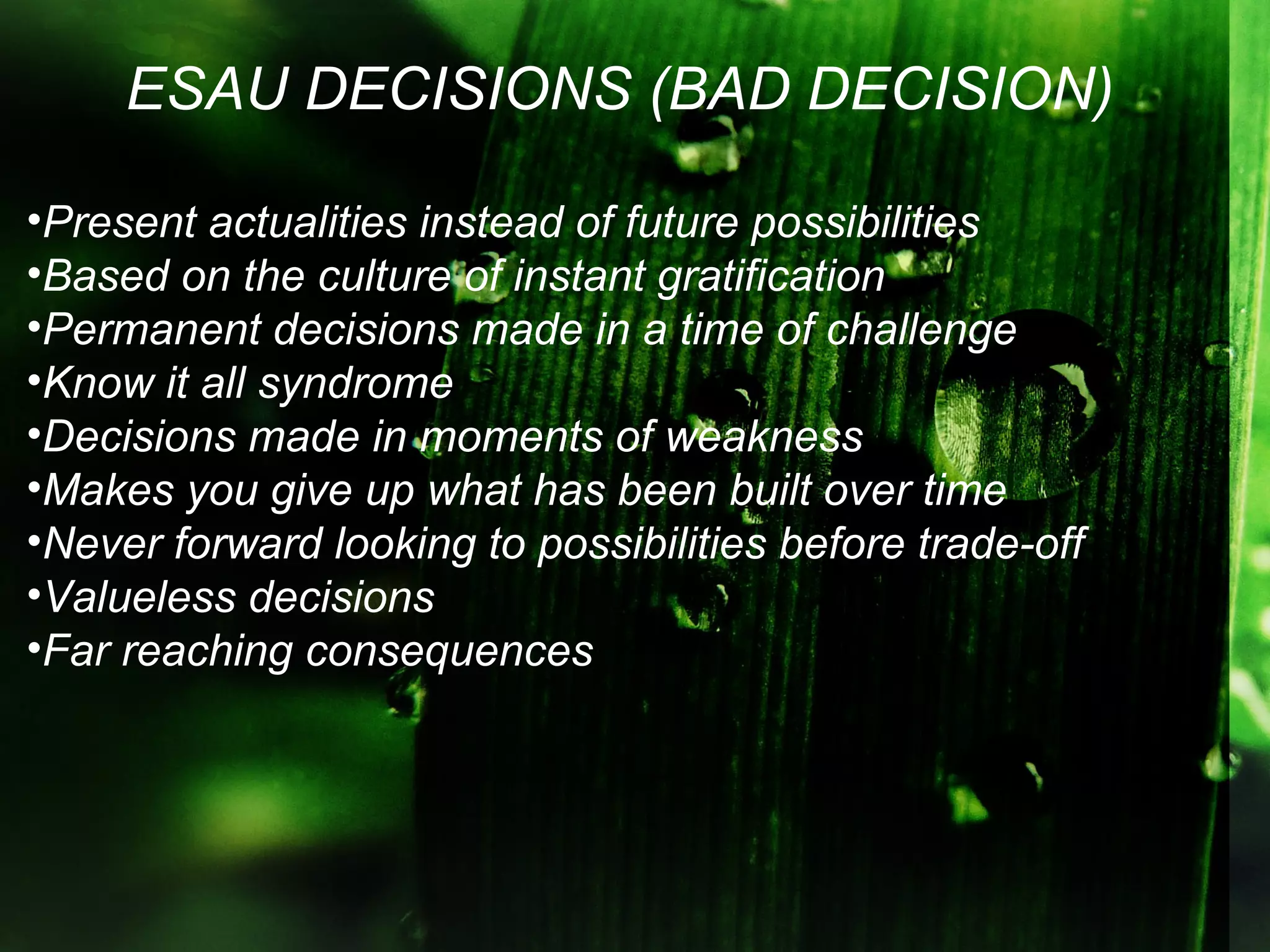 ESAU DECISIONS (BAD DECISION)

•Present actualities instead of future possibilities
•Based on the culture of instant gratification
•Permanent decisions made in a time of challenge
•Know it all syndrome
•Decisions made in moments of weakness
•Makes you give up what has been built over time
•Never forward looking to possibilities before trade-off
•Valueless decisions
•Far reaching consequences
 