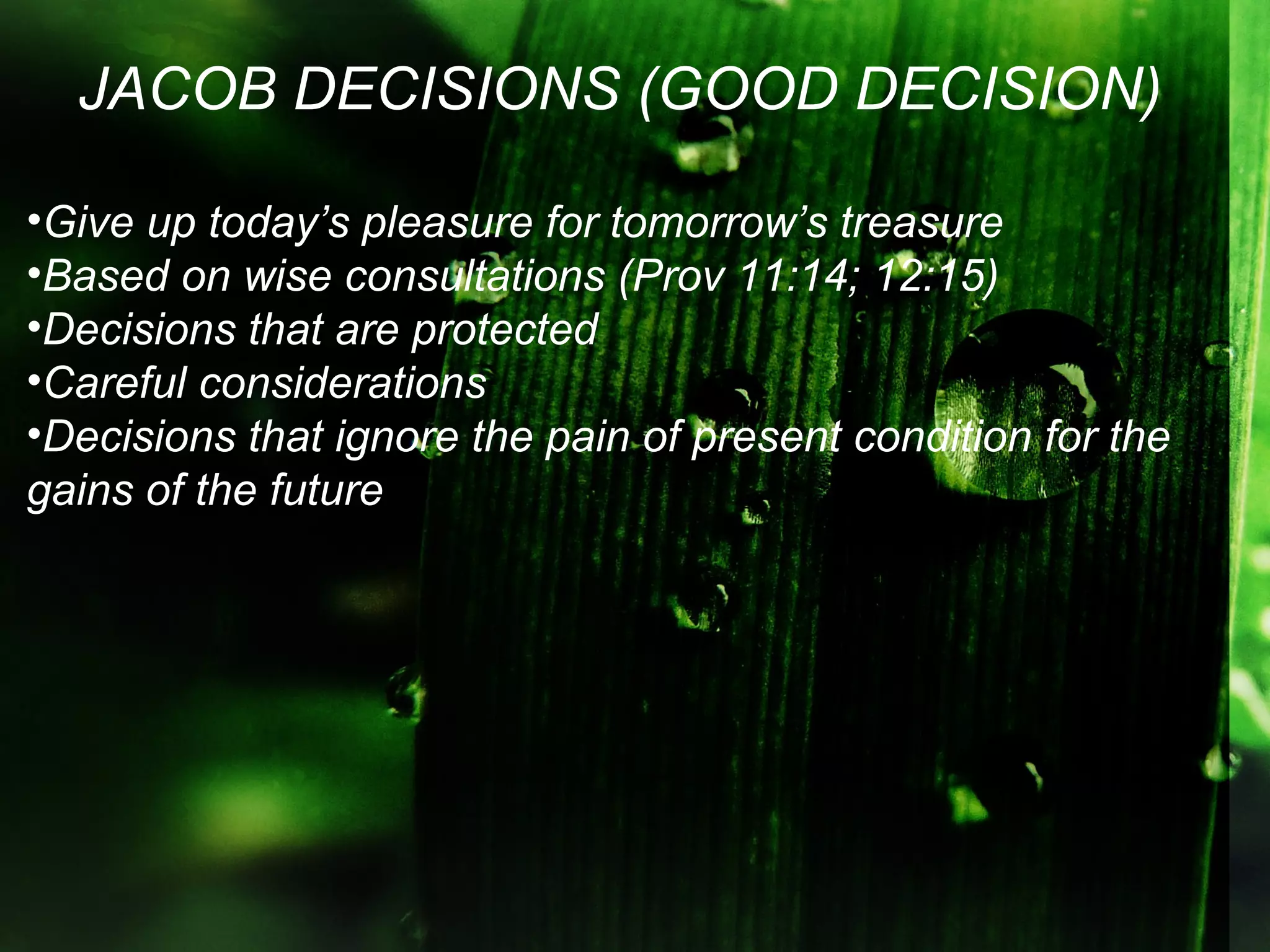 JACOB DECISIONS (GOOD DECISION)

•Give up today’s pleasure for tomorrow’s treasure
•Based on wise consultations (Prov 11:14; 12:15)
•Decisions that are protected
•Careful considerations
•Decisions that ignore the pain of present condition for the
gains of the future
 