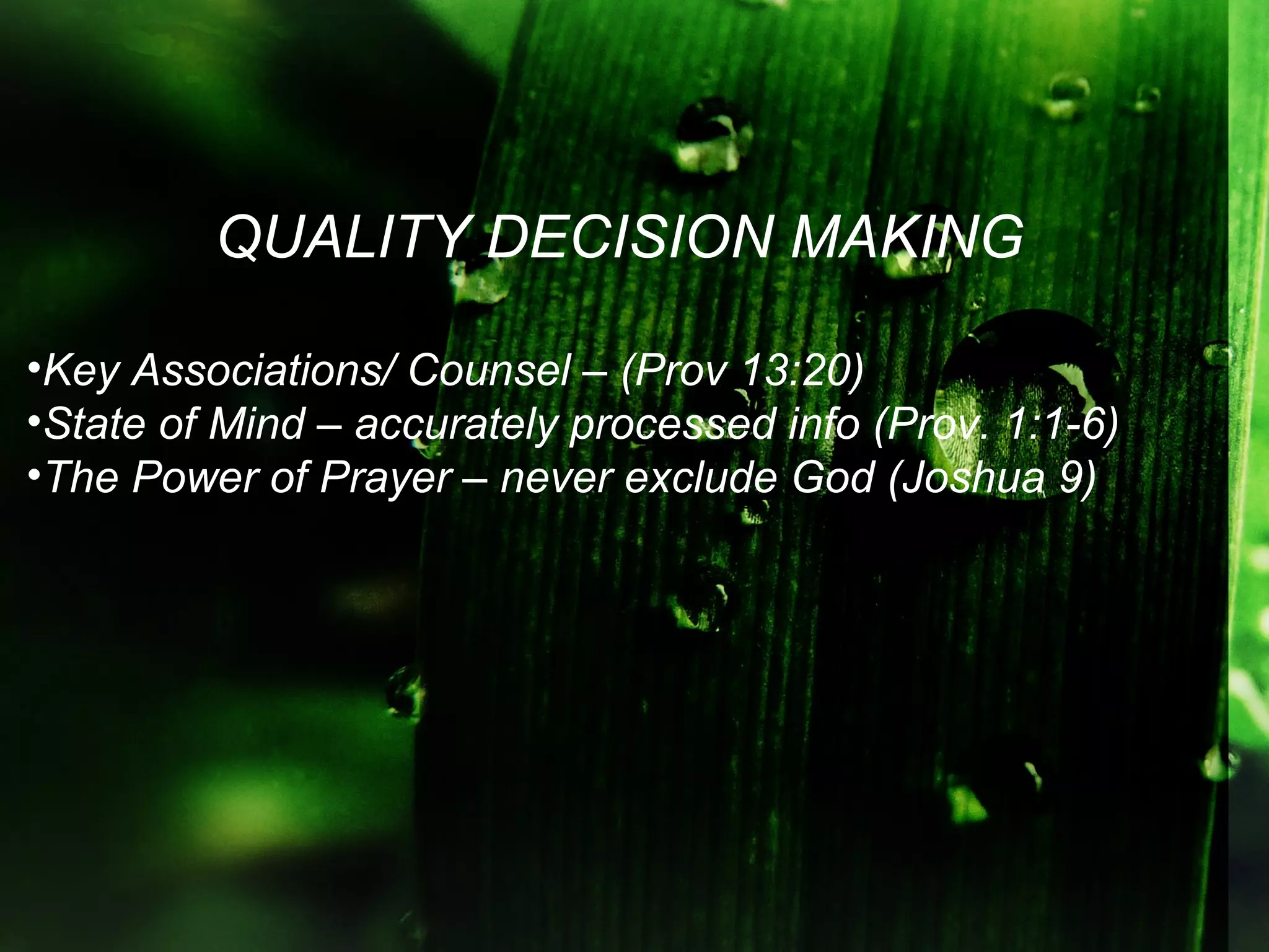 QUALITY DECISION MAKING

•Key Associations/ Counsel – (Prov 13:20)
•State of Mind – accurately processed info (Prov. 1:1-6)
•The Power of Prayer – never exclude God (Joshua 9)
 