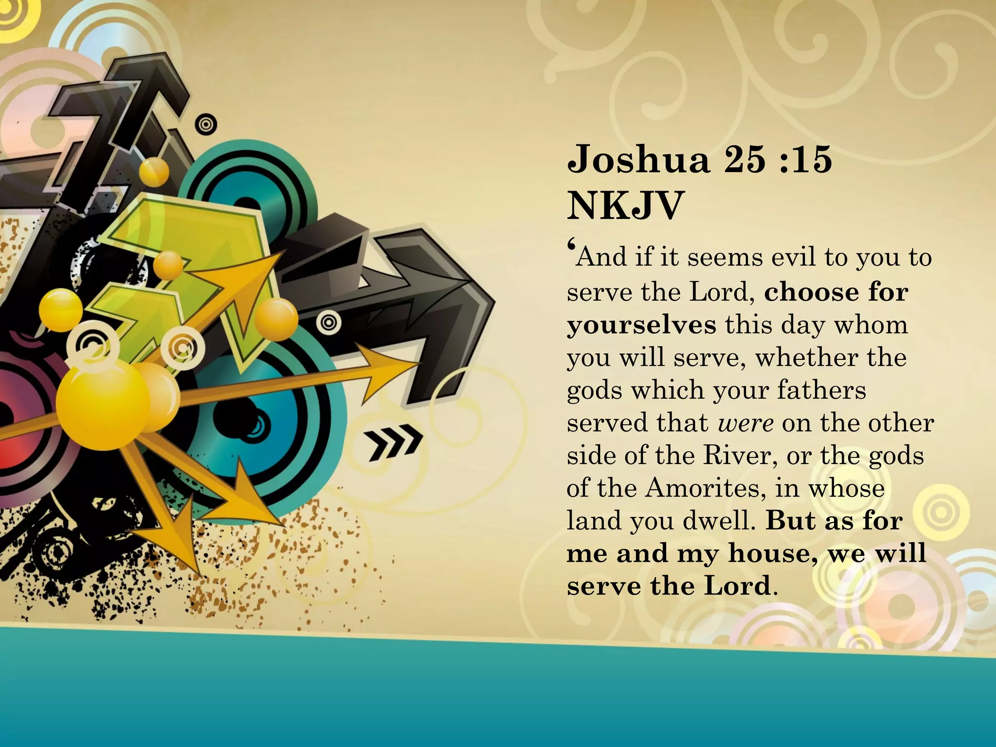 Joshua 25 :15
NKJV
‘And if it seems evil to you to
serve the Lord, choose for
yourselves this day whom
you will serve, whether the
gods which your fathers
served that were on the other
side of the River, or the gods
of the Amorites, in whose
land you dwell. But as for
me and my house, we will
serve the Lord.
 
