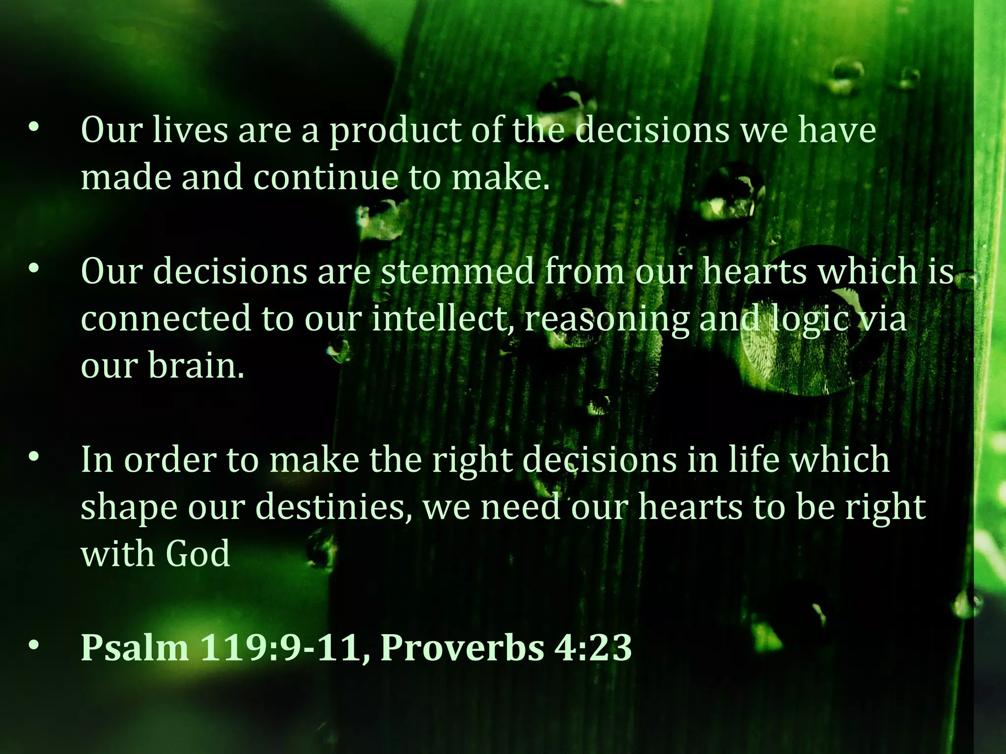 •   Our lives are a product of the decisions we have
    made and continue to make.

•   Our decisions are stemmed from our hearts which is
    connected to our intellect, reasoning and logic via
    our brain.

•   In order to make the right decisions in life which
    shape our destinies, we need our hearts to be right
    with God

•   Psalm 119:9-11, Proverbs 4:23
 