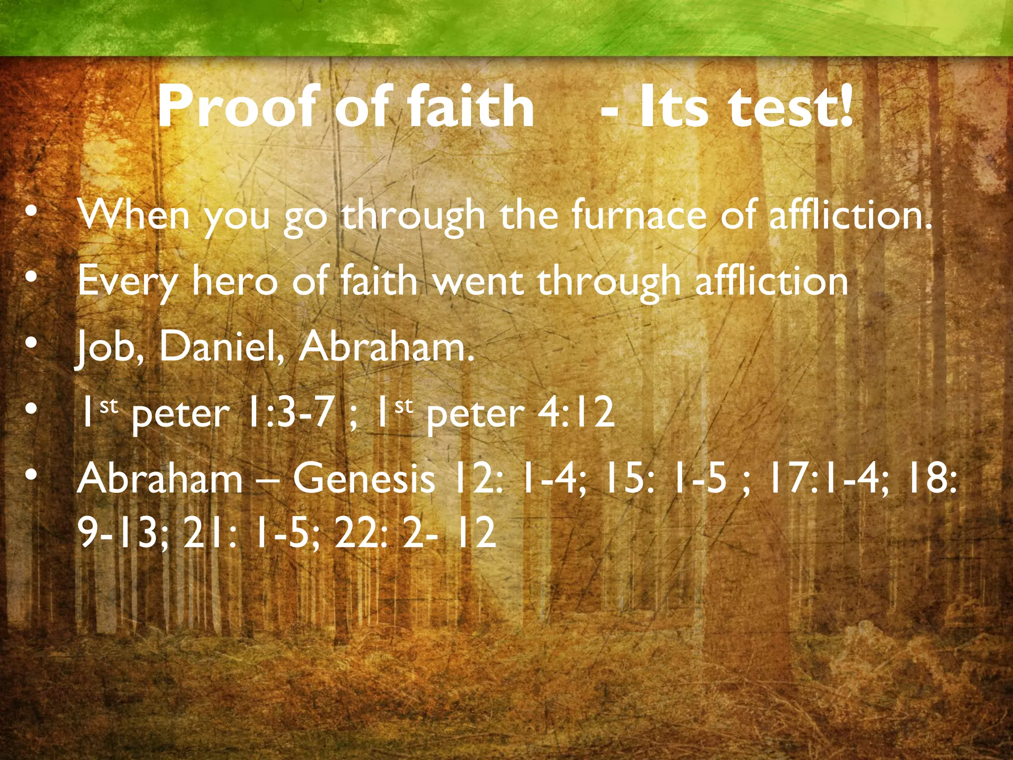 Proof of faith - Its test!
• When you go through the furnace of affliction.
• Every hero of faith went through affliction
• Job, Daniel, Abraham.
• 1st peter 1:3-7 ; 1st peter 4:12
• Abraham – Genesis 12: 1-4; 15: 1-5 ; 17:1-4; 18:
9-13; 21: 1-5; 22: 2- 12