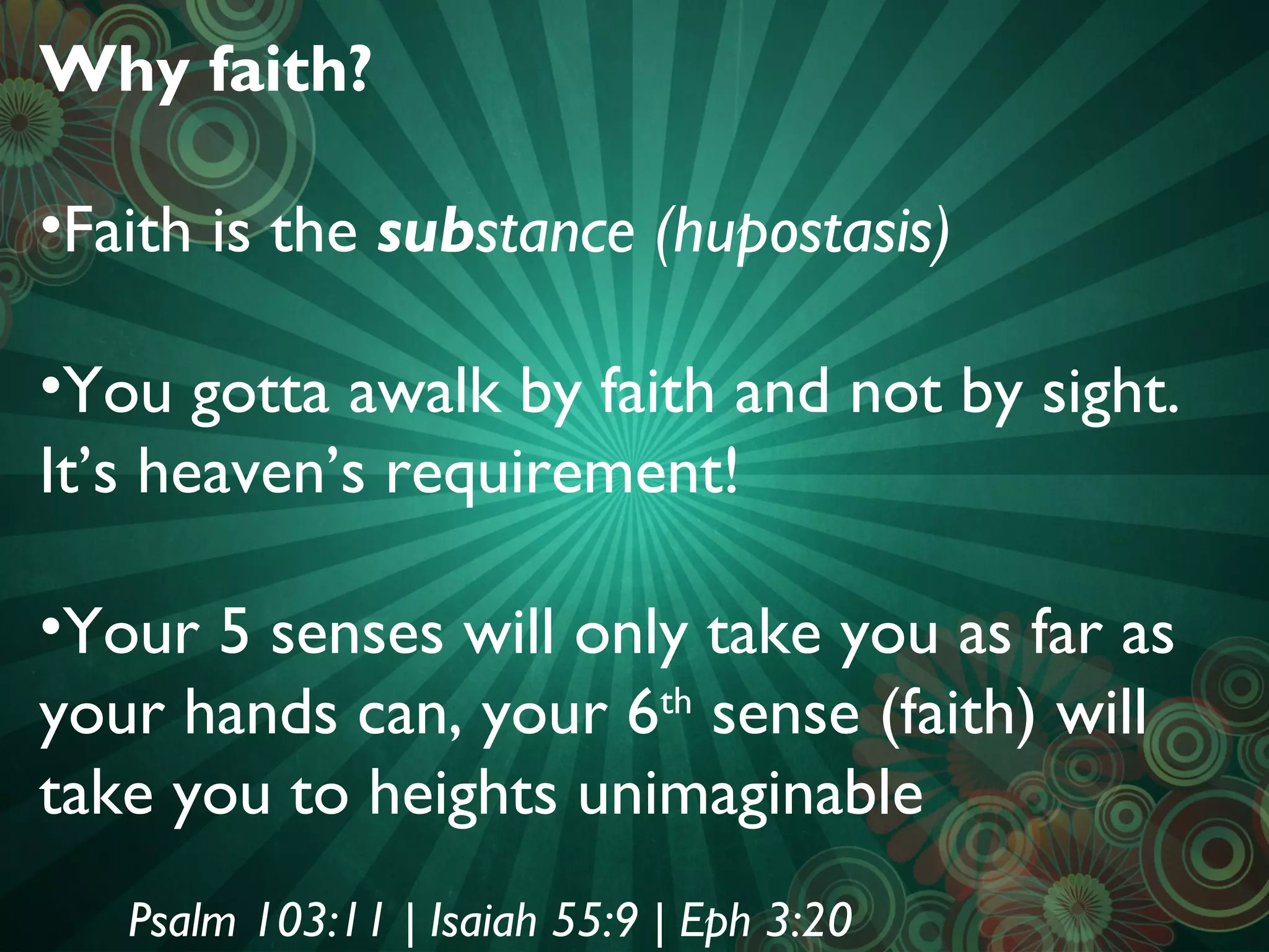 Why faith?
•Faith is the substance (hupostasis)
•You gotta awalk by faith and not by sight.
It’s heaven’s requirement!
•Your 5 senses will only take you as far as
your hands can, your 6 sense (faith) will
th
take you to heights unimaginable
Psalm 103:11 | Isaiah 55:9 | Eph 3:20