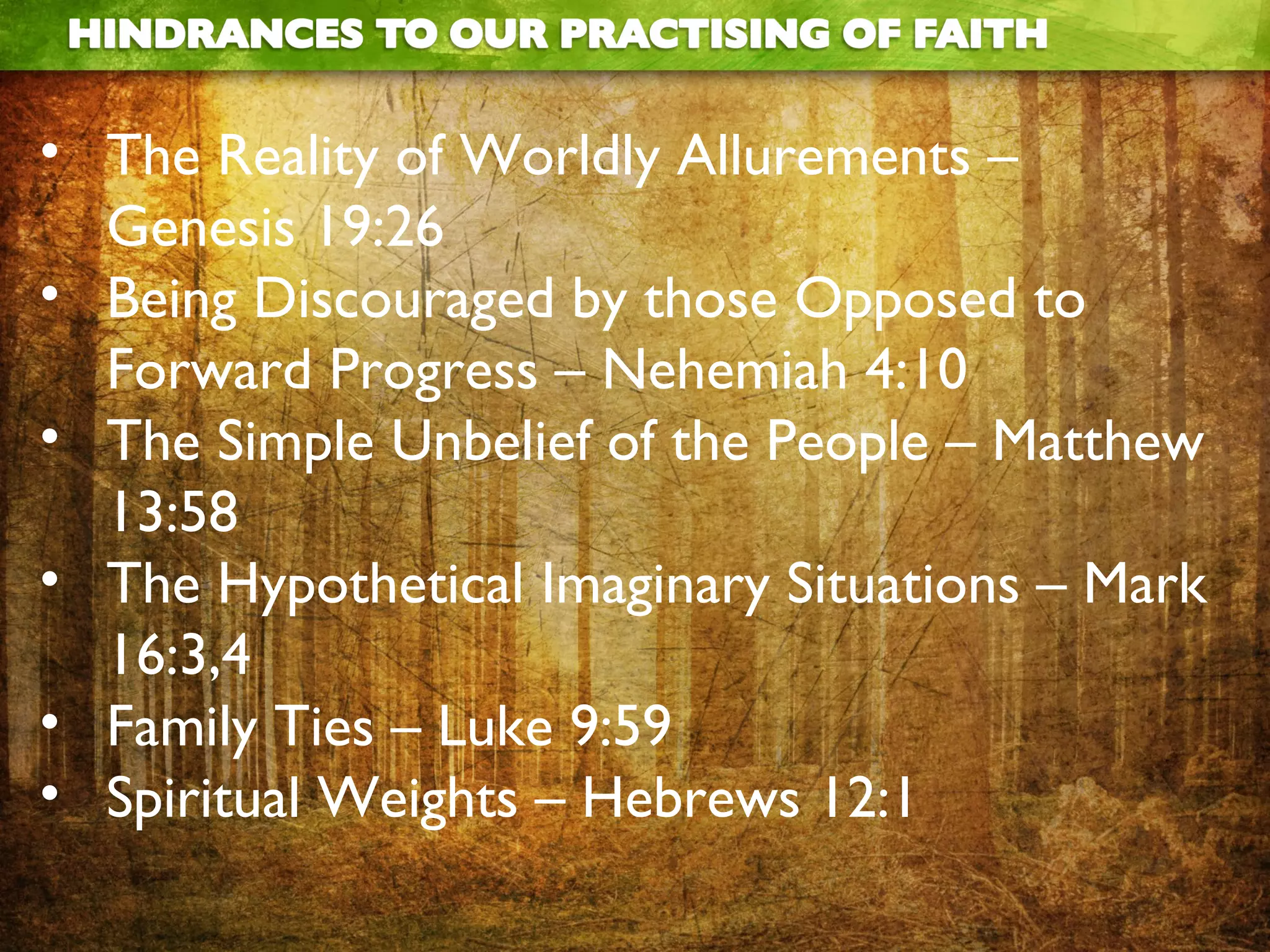 • The Reality of Worldly Allurements –
Genesis 19:26
• Being Discouraged by those Opposed to
Forward Progress – Nehemiah 4:10
• The Simple Unbelief of the People – Matthew
13:58
• The Hypothetical Imaginary Situations – Mark
16:3,4
• Family Ties – Luke 9:59
• Spiritual Weights – Hebrews 12:1