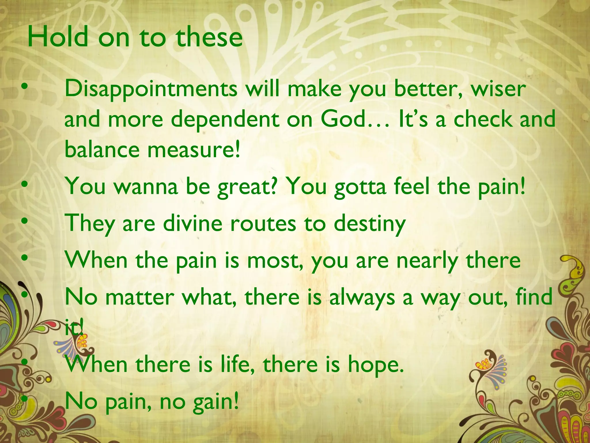 Hold on to these
•   Disappointments will make you better, wiser
    and more dependent on God… It’s a check and
    balance measure!
•   You wanna be great? You gotta feel the pain!
•   They are divine routes to destiny
•   When the pain is most, you are nearly there
•   No matter what, there is always a way out, find
    it!
•   When there is life, there is hope.
•   No pain, no gain!
 