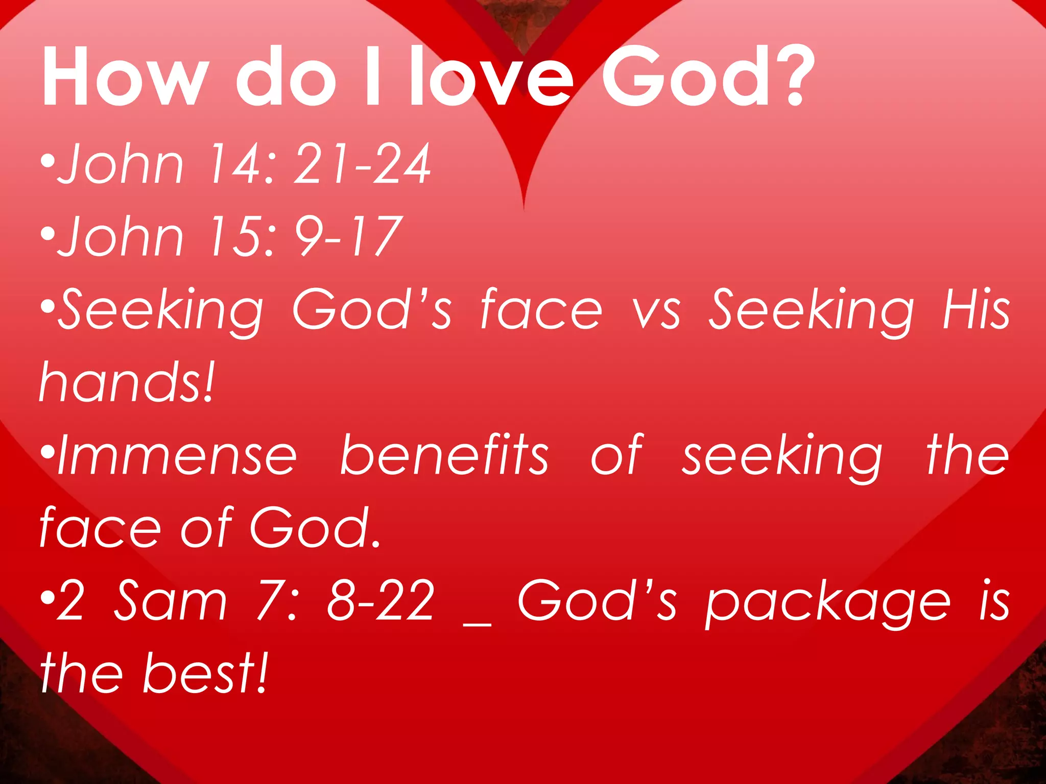 How do I love God?
•John 14: 21-24
•John 15: 9-17
•Seeking God’s face vs Seeking His
hands!
•Immense benefits of seeking the
face of God.
•2 Sam 7: 8-22 _ God’s package is
the best!
 
