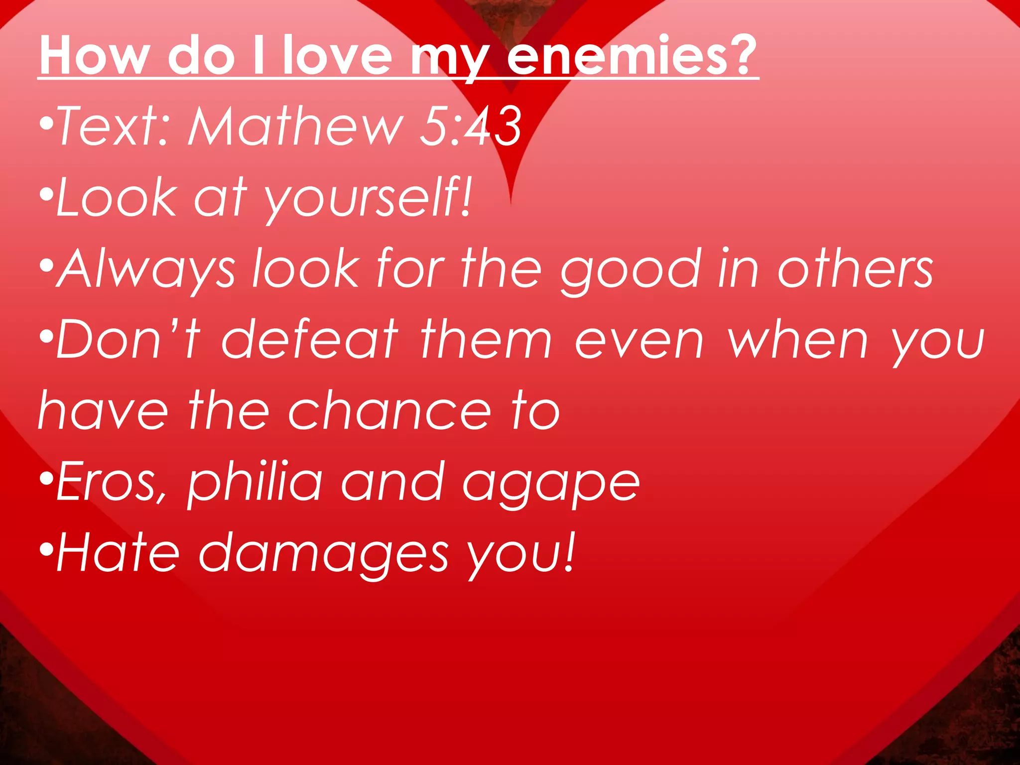 How do I love my enemies?
•Text: Mathew 5:43
•Look at yourself!
•Always look for the good in others
•Don’t defeat them even when you
have the chance to
•Eros, philia and agape
•Hate damages you!
 