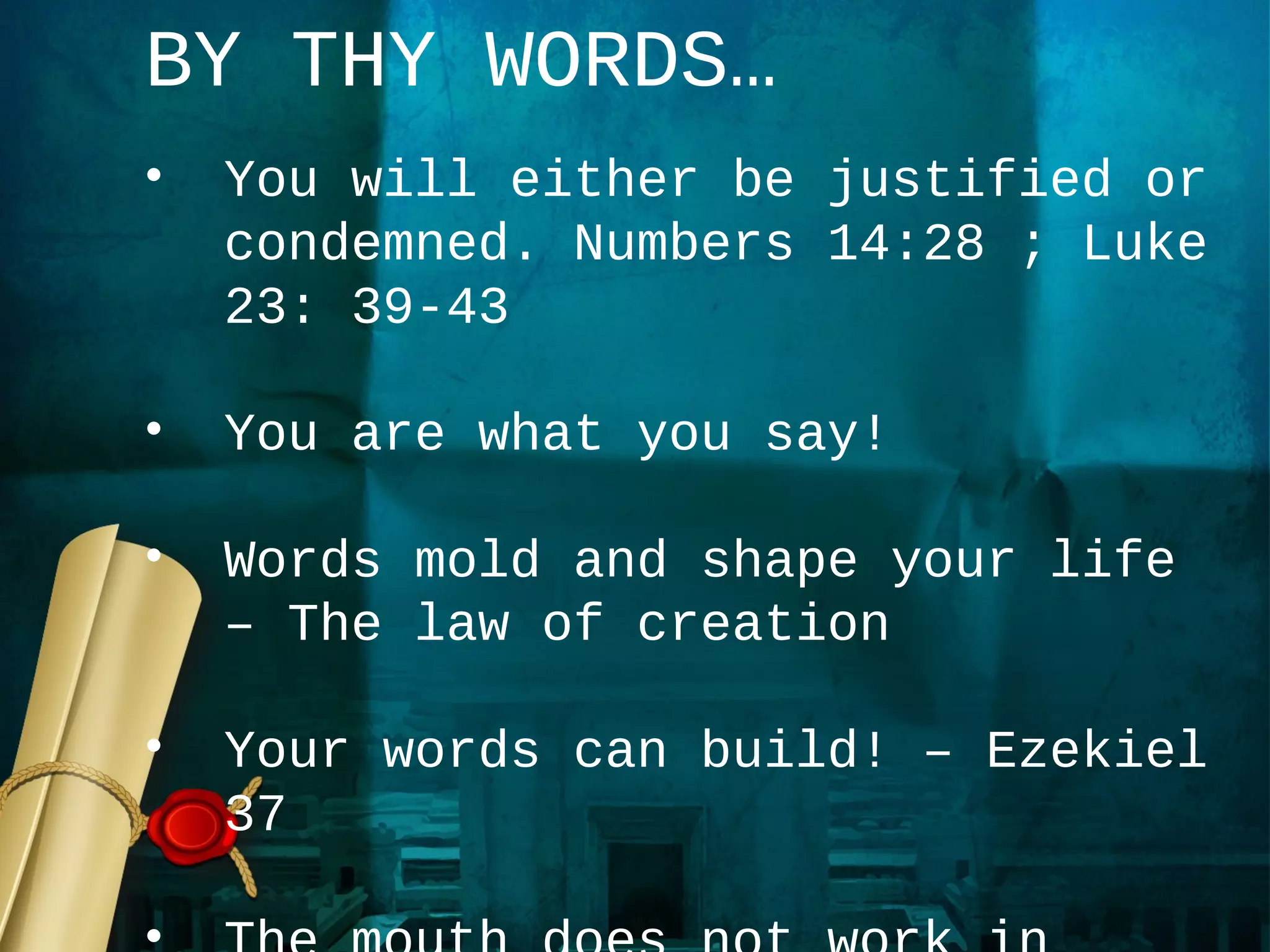 BY THY WORDS…
•   You will either be justified or
    condemned. Numbers 14:28 ; Luke
    23: 39-43

•   You are what you say!

•   Words mold and shape your life
    – The law of creation

•   Your words can build! – Ezekiel
    37
 