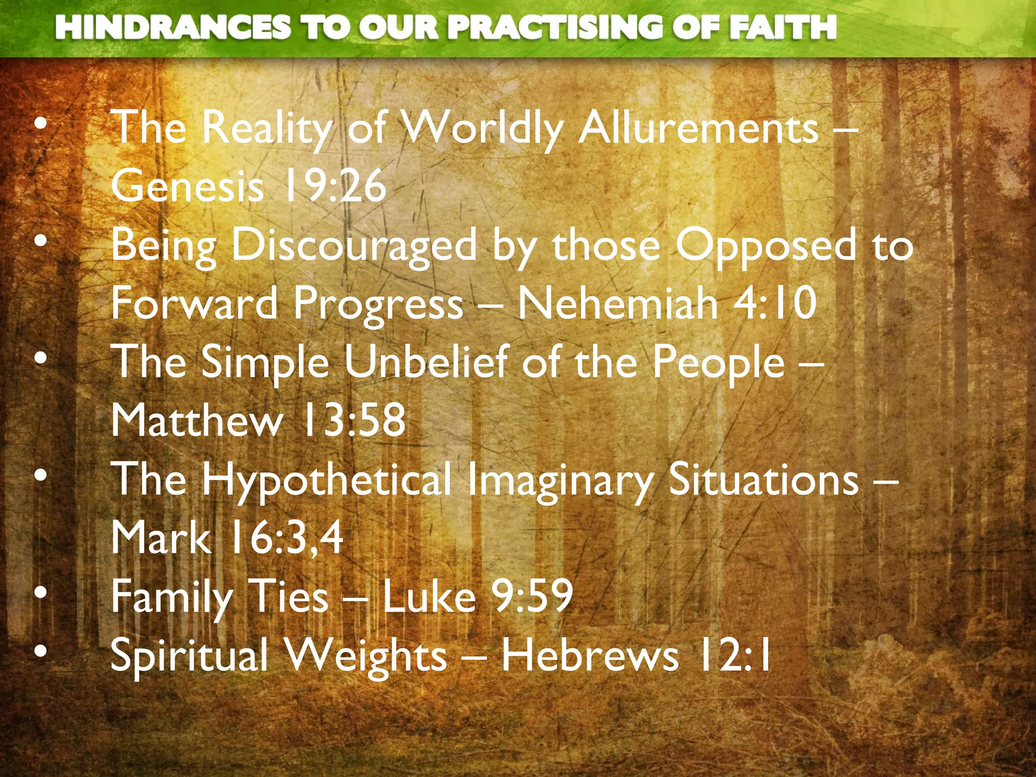 •   The Reality of Worldly Allurements –
    Genesis 19:26
•   Being Discouraged by those Opposed to
    Forward Progress – Nehemiah 4:10
•   The Simple Unbelief of the People –
    Matthew 13:58
•   The Hypothetical Imaginary Situations –
    Mark 16:3,4
•   Family Ties – Luke 9:59
•   Spiritual Weights – Hebrews 12:1
 