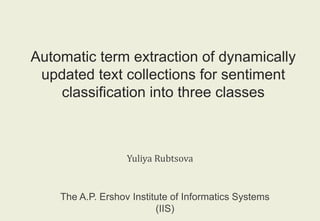 Automatic term extraction of dynamically 
updated text collections for sentiment 
classification into three classes 
Yuliya Rubtsova 
The A.P. Ershov Institute of Informatics Systems 
(IIS) 
 
