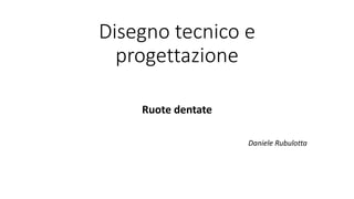 Disegno tecnico e
progettazione
Ruote dentate
Daniele Rubulotta
 
