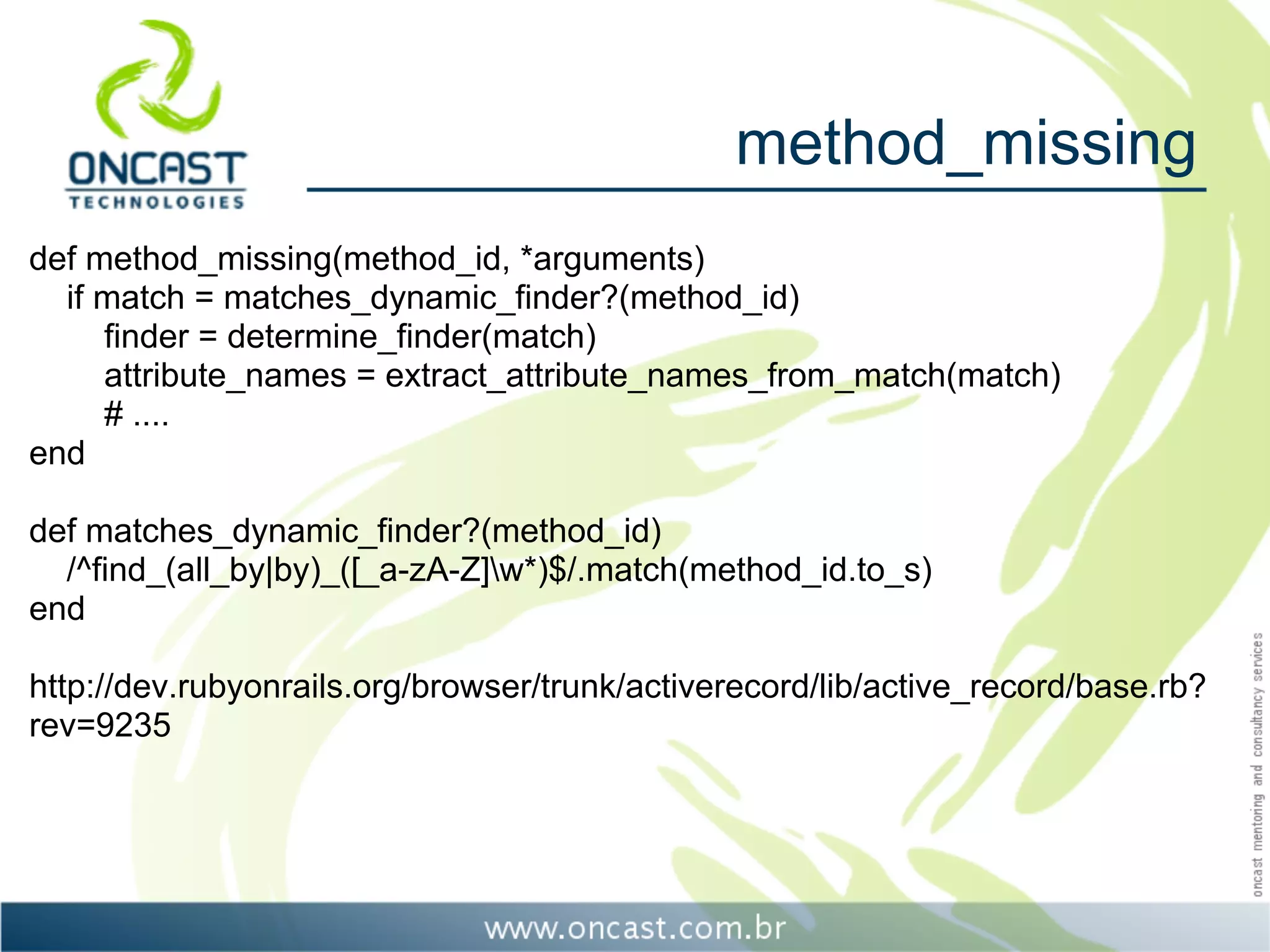 method_missing
def method_missing(method_id, *arguments)
  if match = matches_dynamic_finder?(method_id)
     finder = determine_finder(match)
     attribute_names = extract_attribute_names_from_match(match)
     # ....
end

def matches_dynamic_finder?(method_id)
  /^find_(all_by|by)_([_a-zA-Z]w*)$/.match(method_id.to_s)
end

http://dev.rubyonrails.org/browser/trunk/activerecord/lib/active_record/base.rb?
rev=9235
 
