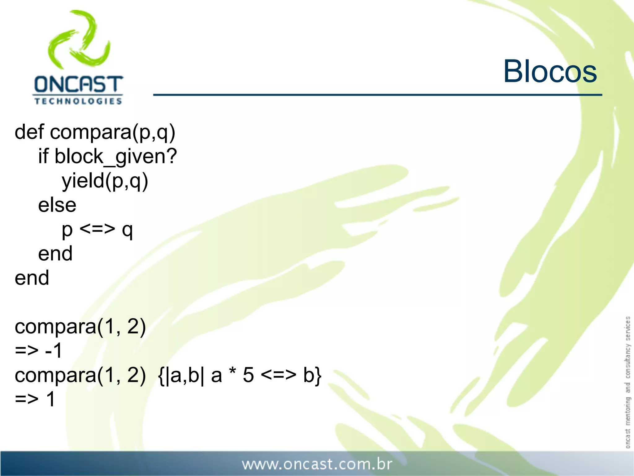 Blocos
def compara(p,q)
  if block_given?
      yield(p,q)
  else
      p <=> q
  end
end

compara(1, 2)
=> -1
compara(1, 2) {|a,b| a * 5 <=> b}
=> 1
 