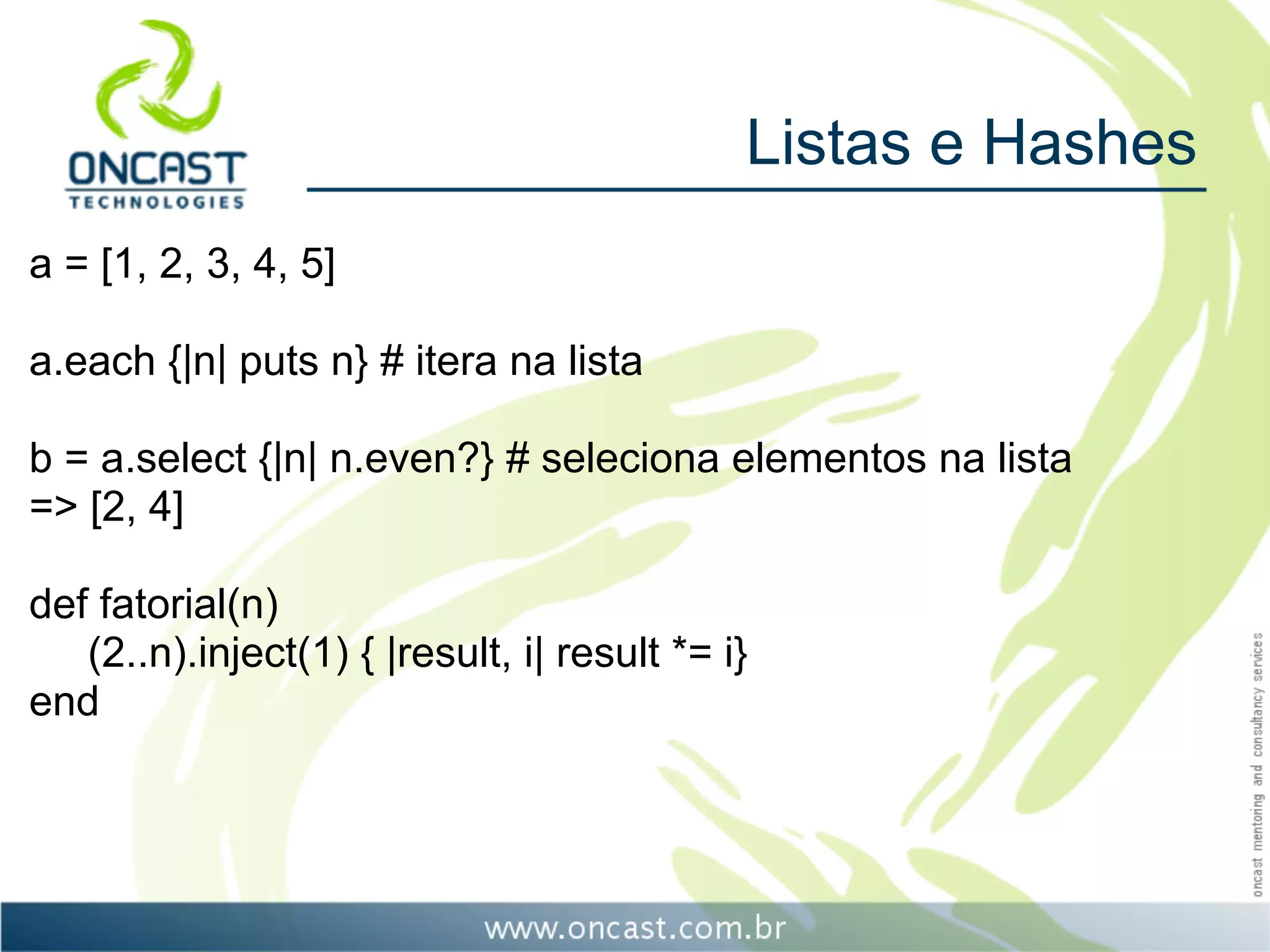 Listas e Hashes
a = [1, 2, 3, 4, 5]

a.each {|n| puts n} # itera na lista

b = a.select {|n| n.even?} # seleciona elementos na lista
=> [2, 4]

def fatorial(n)
   (2..n).inject(1) { |result, i| result *= i}
end
 