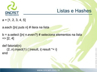 Listas e Hashes
a = [1, 2, 3, 4, 5]

a.each {|n| puts n} # itera na lista

b = a.select {|n| n.even?} # seleciona elementos na lista
=> [2, 4]

def fatorial(n)
   (2..n).inject(1) { |result, i| result *= i}
end
 
