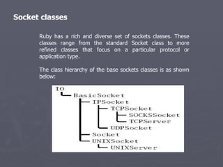 Socket classes Ruby has a rich and diverse set of sockets classes. These classes range from the standard Socket class to more refined classes that focus on a particular protocol or application type. The class hierarchy of the base sockets classes is as shown below: 