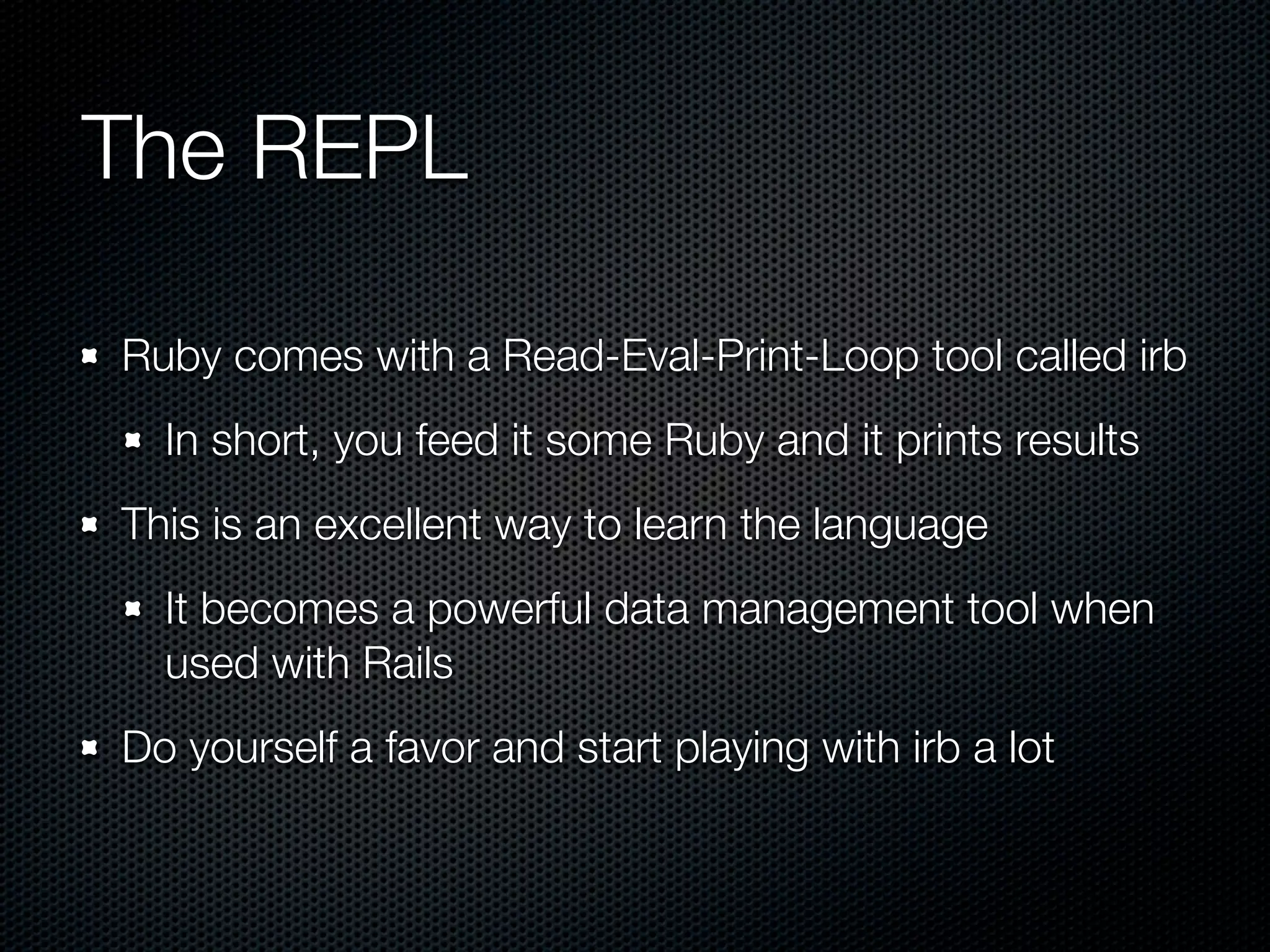The REPL

Ruby comes with a Read-Eval-Print-Loop tool called irb
  In short, you feed it some Ruby and it prints results
This is an excellent way to learn the language
  It becomes a powerful data management tool when
  used with Rails
Do yourself a favor and start playing with irb a lot
 