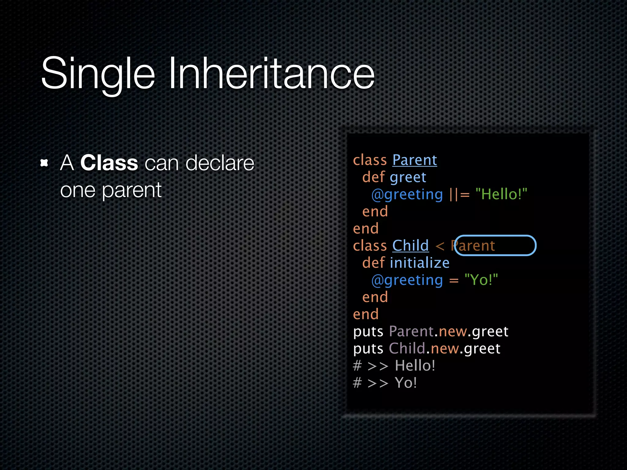 Single Inheritance
 A Class can declare   class Parent
                        def greet
 one parent               @greeting ||= "Hello!"
                        end
                       end
                       class Child < Parent
                        def initialize
                          @greeting = "Yo!"
                        end
                       end
                       puts Parent.new.greet
                       puts Child.new.greet
                       # >> Hello!
                       # >> Yo!
 