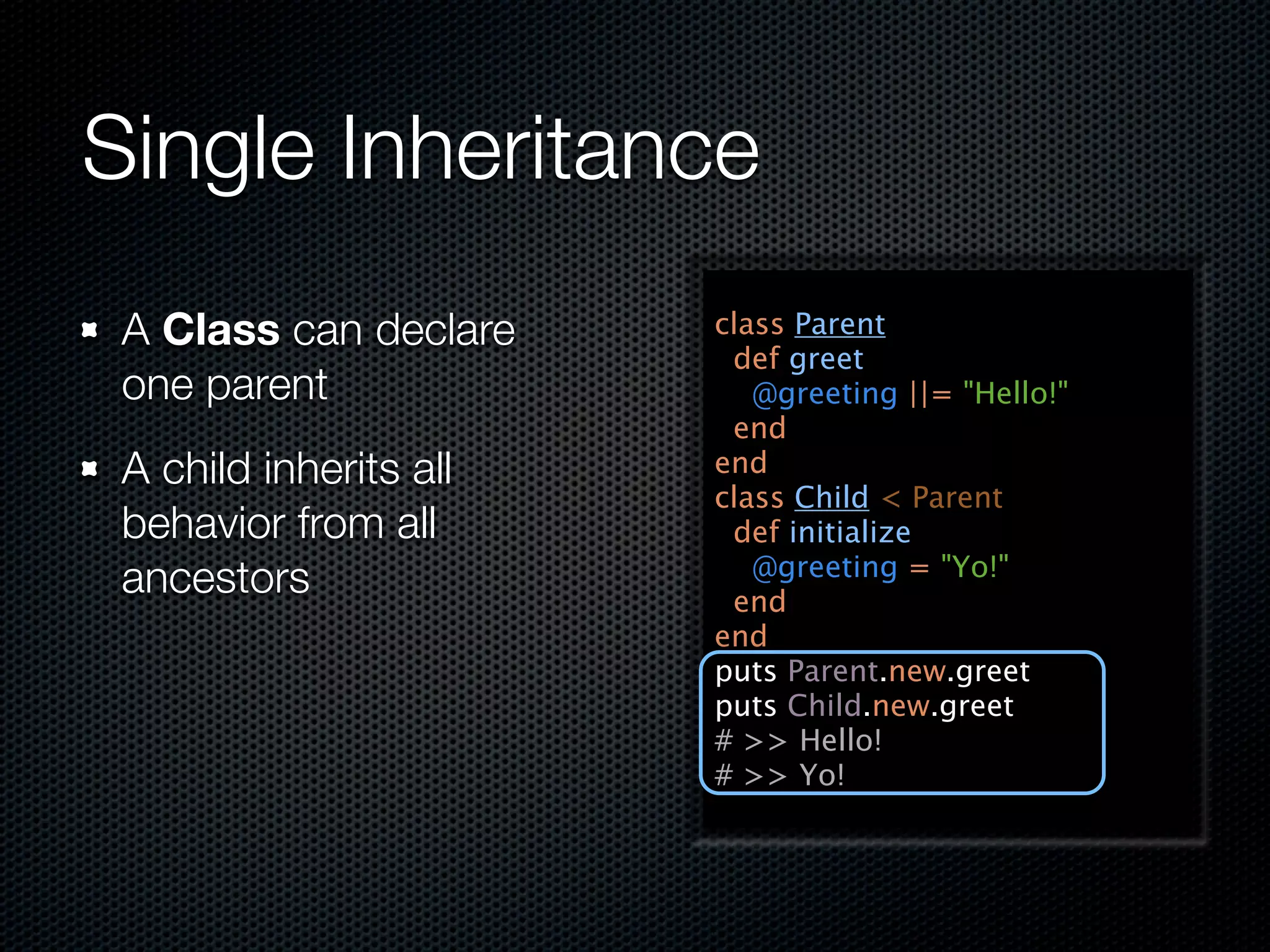 Single Inheritance
 A Class can declare    class Parent
                         def greet
 one parent                @greeting ||= "Hello!"
                         end
 A child inherits all   end
                        class Child < Parent
 behavior from all       def initialize
                           @greeting = "Yo!"
 ancestors               end
                        end
                        puts Parent.new.greet
                        puts Child.new.greet
                        # >> Hello!
                        # >> Yo!
 
