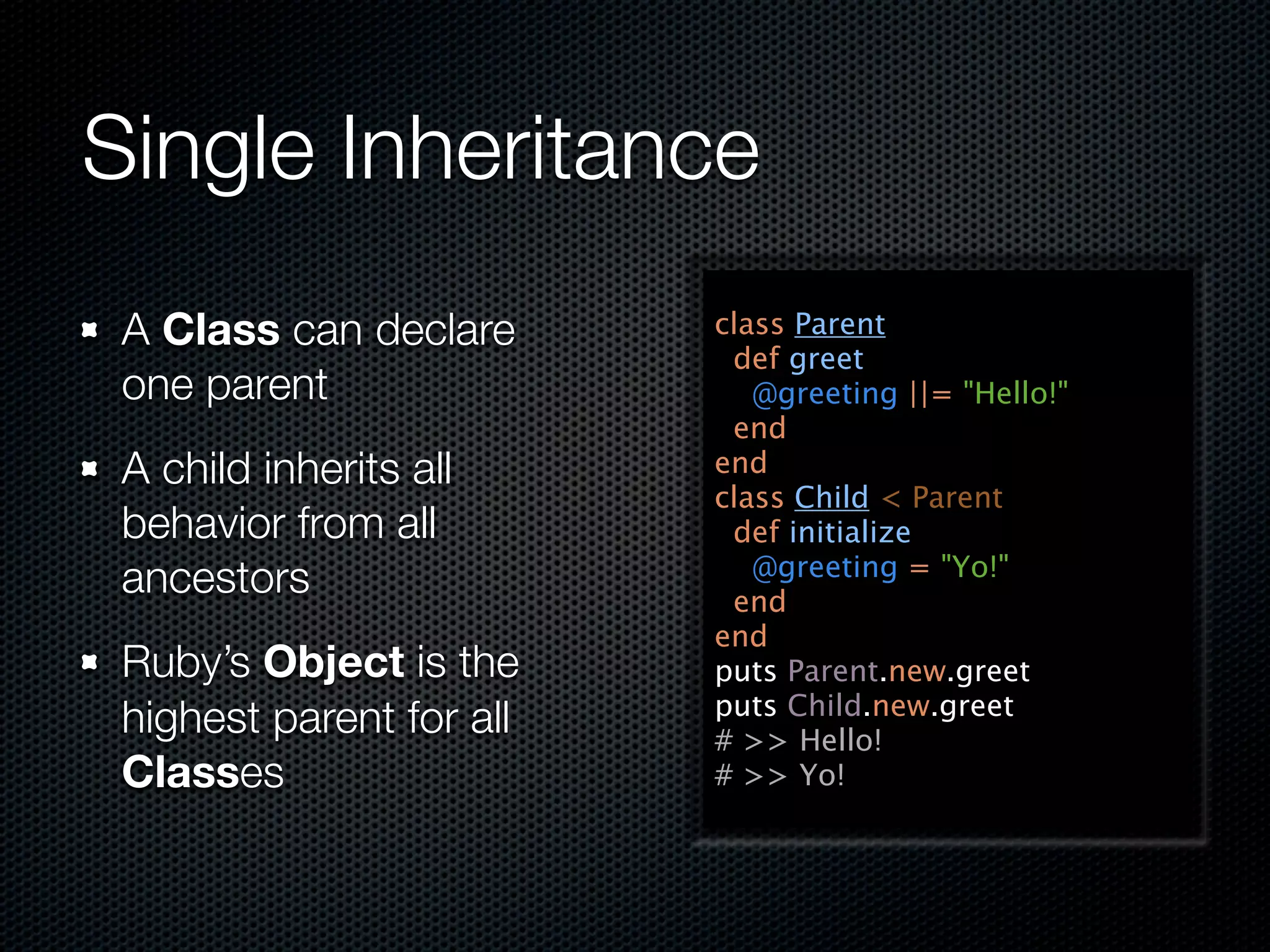 Single Inheritance
 A Class can declare      class Parent
                           def greet
 one parent                  @greeting ||= "Hello!"
                           end
 A child inherits all     end
                          class Child < Parent
 behavior from all         def initialize
                             @greeting = "Yo!"
 ancestors                 end
                          end
 Ruby’s Object is the     puts Parent.new.greet
                          puts Child.new.greet
 highest parent for all   # >> Hello!
 Classes                  # >> Yo!
 