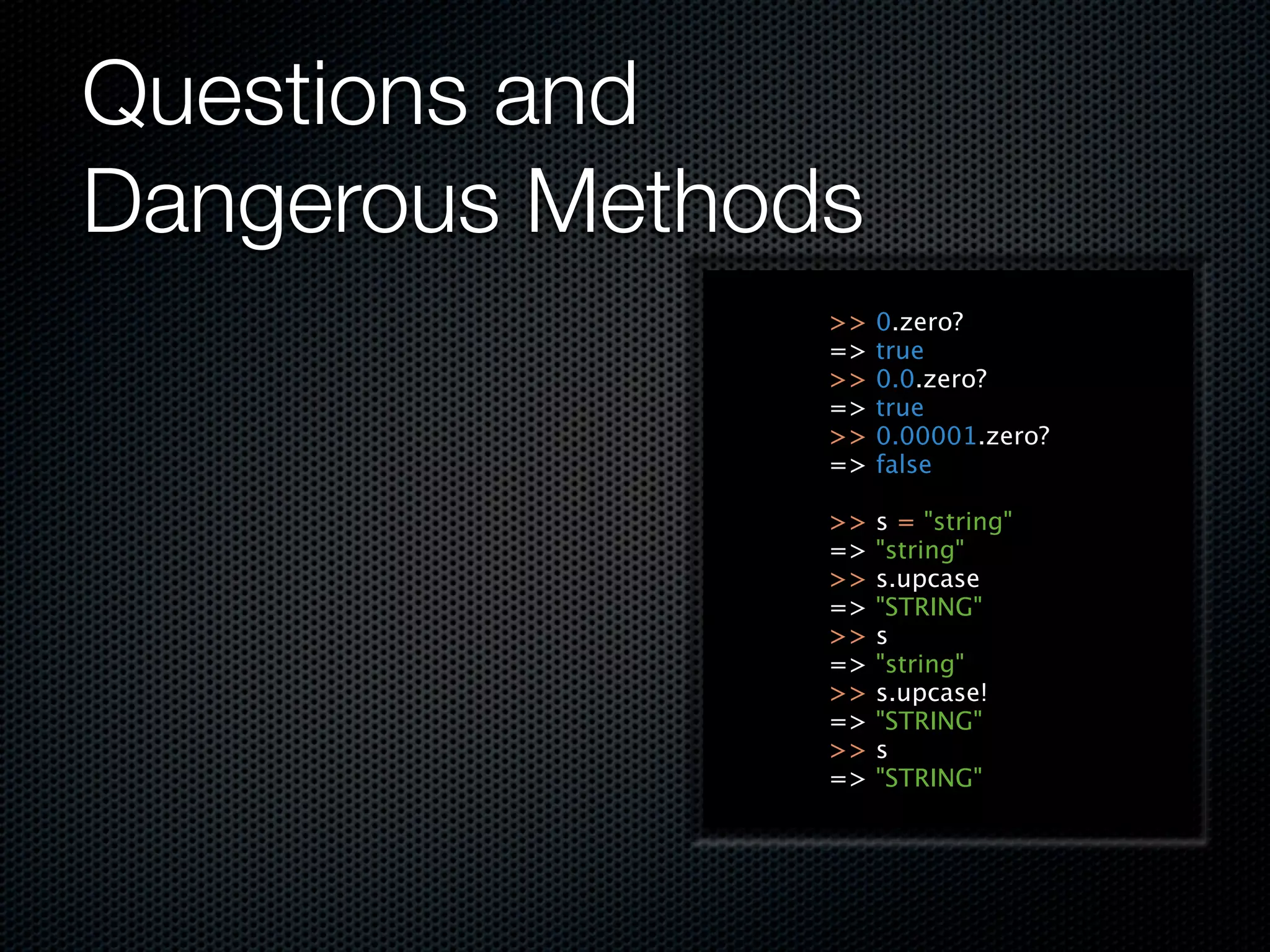 Questions and
Dangerous Methods
                >>   0.zero?
                =>   true
                >>   0.0.zero?
                =>   true
                >>   0.00001.zero?
                =>   false

                >>   s = "string"
                =>   "string"
                >>   s.upcase
                =>   "STRING"
                >>   s
                =>   "string"
                >>   s.upcase!
                =>   "STRING"
                >>   s
                =>   "STRING"
 