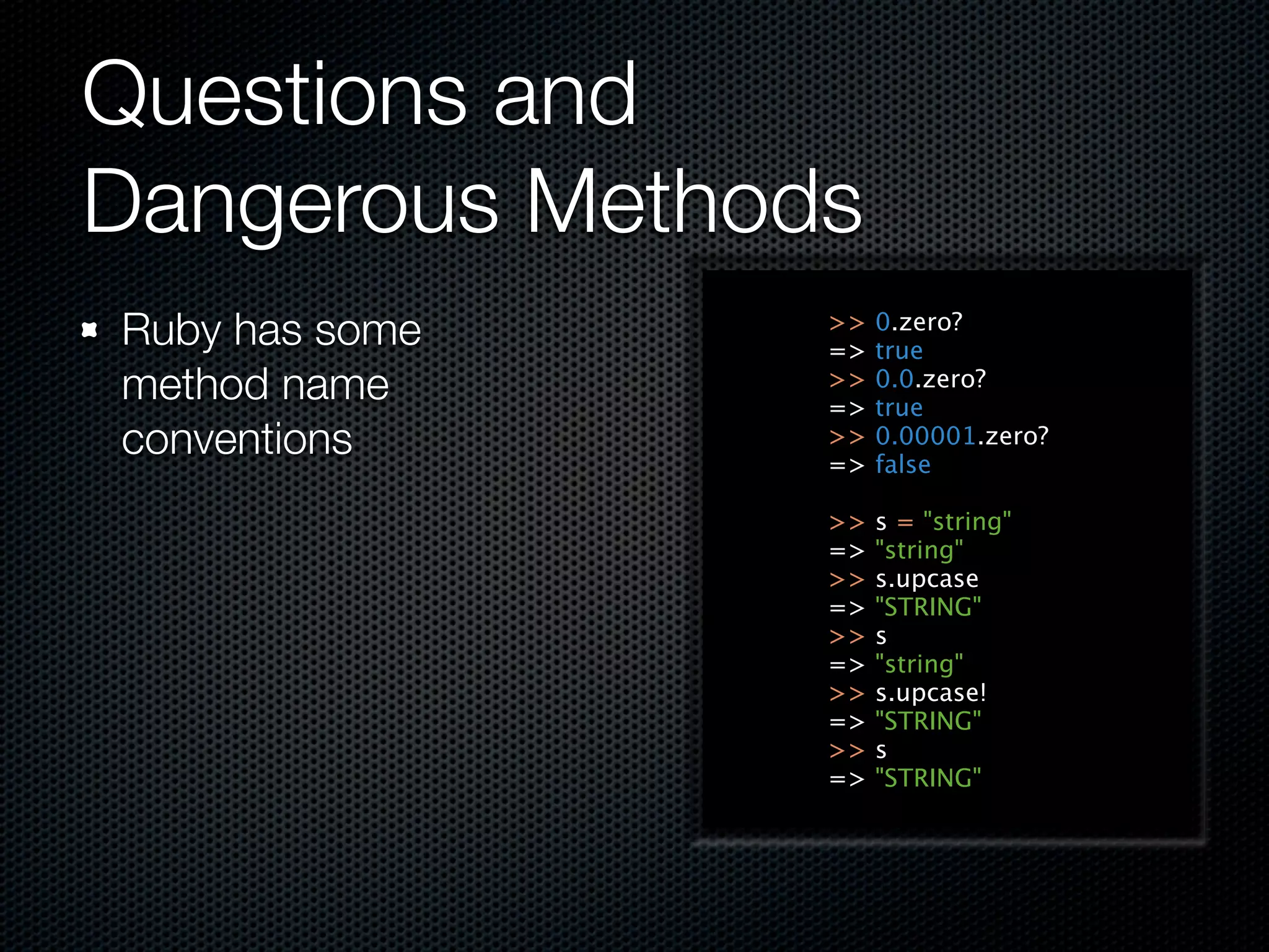 Questions and
Dangerous Methods
Ruby has some   >>
                =>
                     0.zero?
                     true
method name     >>
                =>
                     0.0.zero?
                     true
conventions     >>
                =>
                     0.00001.zero?
                     false

                >>   s = "string"
                =>   "string"
                >>   s.upcase
                =>   "STRING"
                >>   s
                =>   "string"
                >>   s.upcase!
                =>   "STRING"
                >>   s
                =>   "STRING"
 