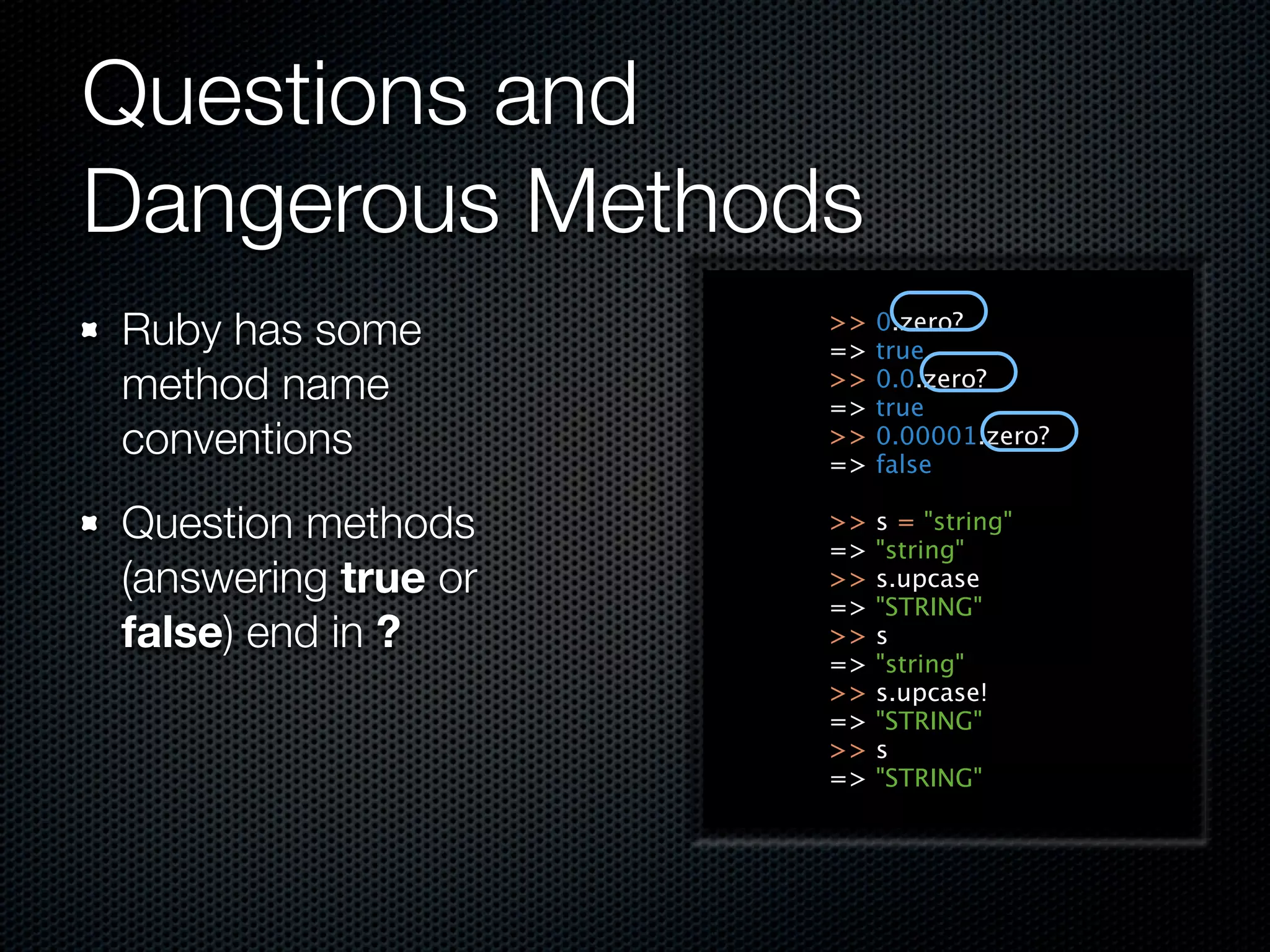 Questions and
Dangerous Methods
Ruby has some        >>
                     =>
                          0.zero?
                          true
method name          >>
                     =>
                          0.0.zero?
                          true
conventions          >>
                     =>
                          0.00001.zero?
                          false

Question methods     >>
                     =>
                          s = "string"
                          "string"
(answering true or   >>   s.upcase
                     =>   "STRING"
false) end in ?      >>   s
                     =>   "string"
                     >>   s.upcase!
                     =>   "STRING"
                     >>   s
                     =>   "STRING"
 